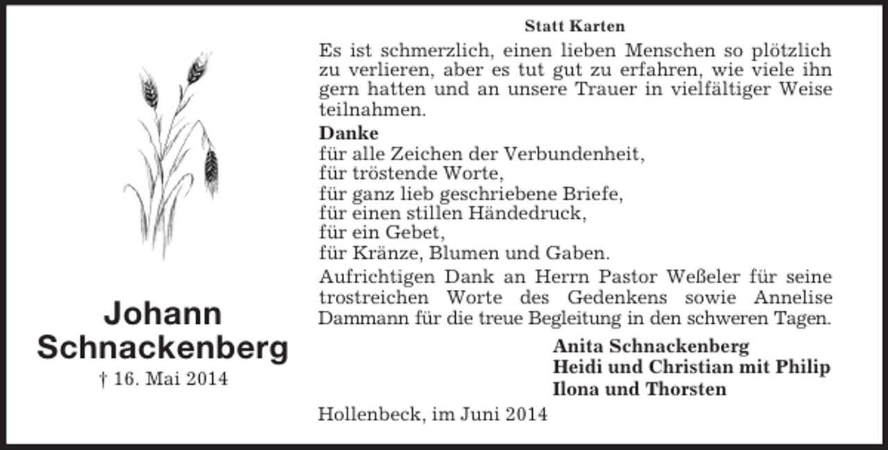 <p>Johann<br />Schnackenberg<br />† 16. Mai 2014<br />Statt Karten<br />Es ist schmerzlich, einen lieben Menschen so plötzlich zu verlieren, aber es tut gut zu erfahren, wie viele ihn gern hatten und an unsere Trauer in vielfältiger Weise teilnahmen.<br />Danke<br />für alle Zeichen der Verbundenheit,<br />für tröstende Worte,<br />für ganz lieb geschriebene Briefe,<br />für einen stillen Händedruck,<br />für ein Gebet,<br />für Kränze, Blumen und Gaben.<br />Aufrichtigen Dank an Herrn Pastor Weßeler für seine trostreichen Worte des Gedenkens sowie Annelise<br />Dammann für die treue Begleitung in den schweren Tagen.<br />Anita Schnackenberg<br />Heidi und Christian mit Philip<br />Ilona und Thorsten<br />Hollenbeck, im Juni 2014</p>