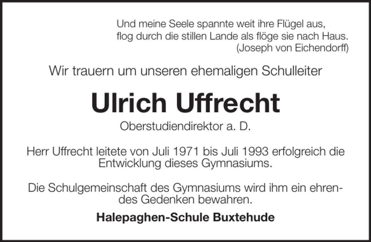 <p>Und meine Seele spannte weit ihre Flügel aus,<br />flog durch die stillen Lande als flöge sie nach Haus.<br />(Joseph von Eichendorff)<br />Wir trauern um unseren ehemaligen Schulleiter<br />Ulrich Uffrecht<br />Oberstudiendirektor a. D.<br />Herr Uffrecht leitete von Juli 1971 bis Juli 1993 erfolgreich die Entwicklung dieses Gymnasiums.</p>
<p>Die Schulgemeinschaft des Gymnasiums wird ihm ein ehrendes Gedenken bewahren.<br />Halepaghen-Schule Buxtehude</p>