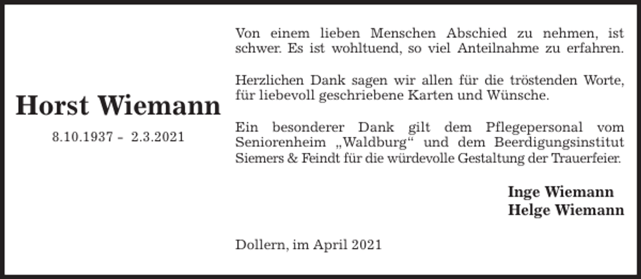 <p>Von einem lieben Menschen Abschied zu nehmen, ist<br />schwer. Es ist wohltuend, so viel Anteilnahme zu erfahren.</p>
<p>Herzlichen Dank sagen wir allen für die tröstenden Worte,<br />für liebevoll geschriebene Karten und Wünsche.</p>
<p>Ein besonderer Dank gilt dem Pflegepersonal vom<br />Seniorenheim „Waldburg“ und dem Beerdigungsinstitut<br />Siemers &amp; Feindt für die würdevolle Gestaltung der Trauerfeier.<br />Inge Wiemann<br />Helge Wiemann<br />Dollern, im April 2021</p>
<p>Horst Wiemann<br />8.10.1937 - 2.3.2021</p>
