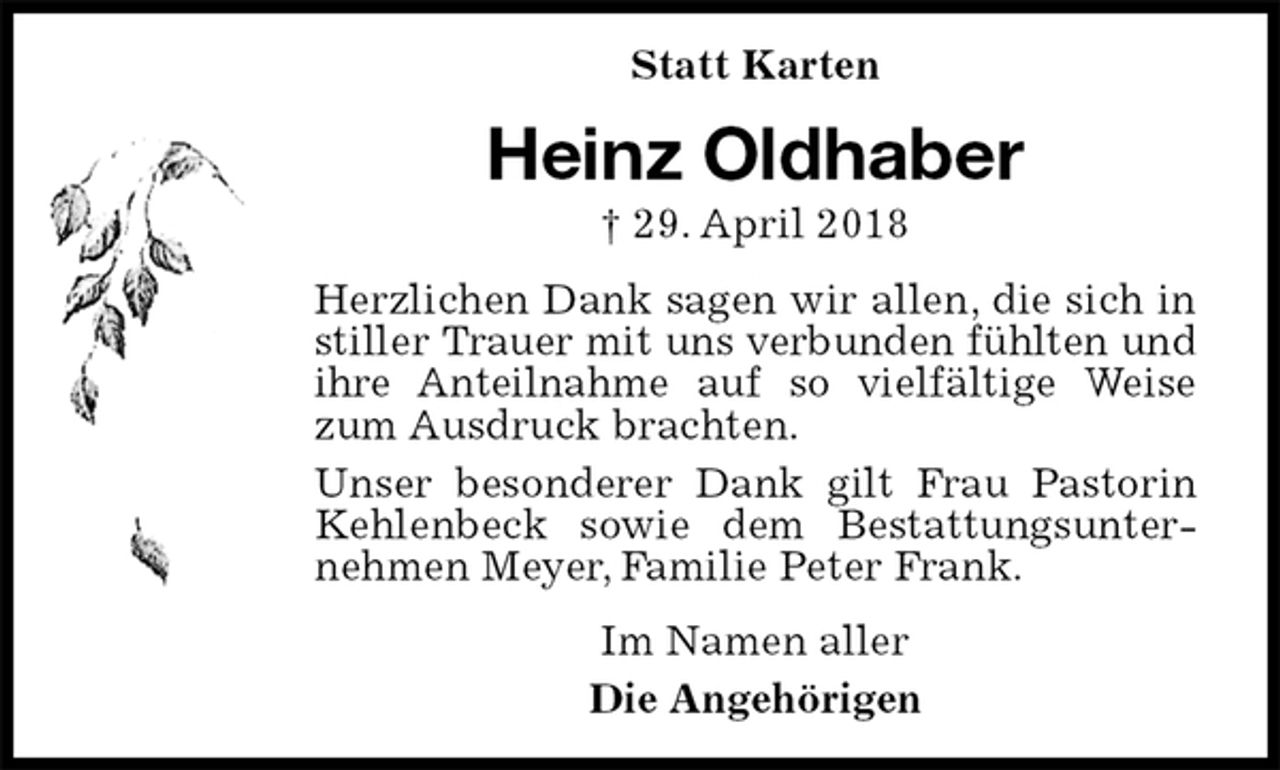 <p>Statt Karten<br />Heinz Oldhaber<br />† 29. April 2018<br />Herzlichen Dank sagen wir allen, die sich in stiller Trauer mit uns verbunden fühlten und ihre Anteilnahme auf so vielfältige Weise zum Ausdruck brachten.<br />Unser besonderer Dank gilt Frau Pastorin Kehlenbeck sowie dem Bestattungsunternehmen Meyer, Familie Peter Frank.<br />Im Namen aller<br />Die Angehörigen</p>