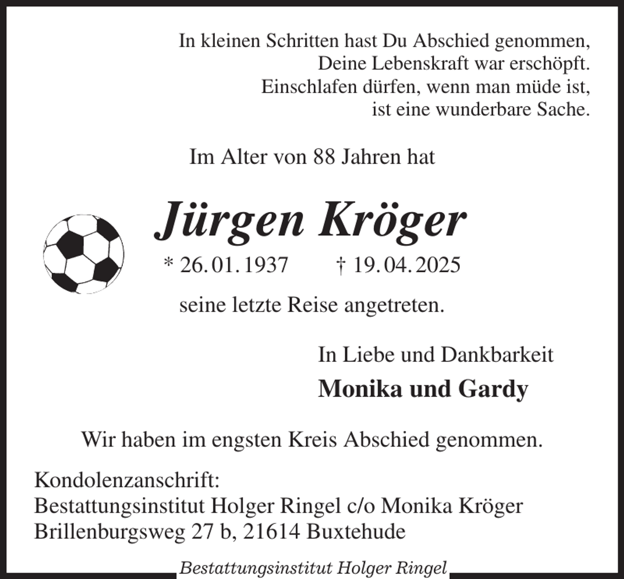 <p>In kleinen Schritten hast Du Abschied genommen,<br />Deine Lebenskraft war erschöpft.<br />Einschlafen dürfen, wenn man müde ist,<br />ist eine wunderbare Sache.<br />Im Alter von 88 Jahren hat<br />Jürgen Kröger<br />* 26. 01. 1937 † 19. 04. 2025<br />seine letzte Reise angetreten.<br />In Liebe und Dankbarkeit<br />Monika und Gardy<br />Wir haben im engsten Kreis Abschied genommen.<br />Kondolenzanschrift:<br />Bestattungsinstitut Holger Ringel c/o Monika Kröger<br />Brillenburgsweg 27 b, 21614 Buxtehude<br />Bestattungsinstitut Holger Ringel</p>