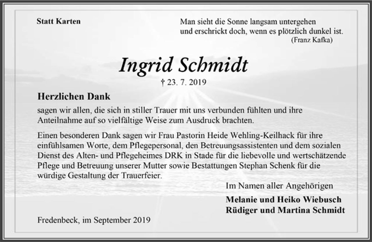 <p>Statt Karten<br />Man sieht die Sonne langsam untergehen<br />und erschrickt doch, wenn es plötzlich dunkel ist.<br />(Franz Kafka)<br />Ingrid Schmidt<br />† 23. 7. 2019<br />Herzlichen Dank<br />sagen wir allen, die sich in stiller Trauer mit uns verbunden fühlten und ihre Anteilnahme auf so vielfältige Weise zum Ausdruck brachten.<br />Einen besonderen Dank sagen wir Frau Pastorin Heide Wehling-Keilhack für ihre einfühlsamen Worte, dem Pflegepersonal, den Betreuungsassistenten und dem sozialen Dienst des Alten- und Pflegeheimes DRK in Stade für die liebevolle und wertschätzende Pflege und Betreuung unserer Mutter sowie Bestattungen Stephan Schenk für die würdige Gestaltung der Trauerfeier.<br />Im Namen aller Angehörigen<br />Melanie und Heiko Wiebusch<br />Rüdiger und Martina Schmidt<br />Fredenbeck, im September 2019</p>
