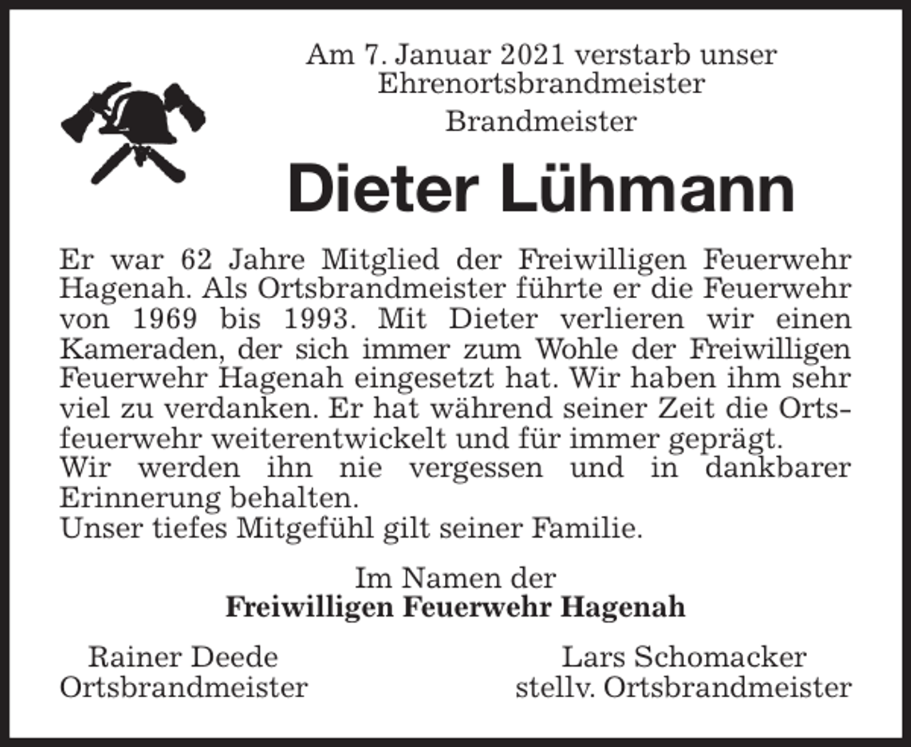 <p>Am 7. Januar 2021 verstarb unser<br />Ehrenortsbrandmeister<br />Brandmeister<br />Dieter Lühmann<br />Er war 62 Jahre Mitglied der Freiwilligen Feuerwehr<br />Hagenah. Als Ortsbrandmeister führte er die Feuerwehr<br />von 1969 bis 1993. Mit Dieter verlieren wir einen<br />Kameraden, der sich immer zum Wohle der Freiwilligen<br />Feuerwehr Hagenah eingesetzt hat. Wir haben ihm sehr<br />viel zu verdanken. Er hat während seiner Zeit die Orts-<br />feuerwehr weiterentwickelt und für immer geprägt.<br />Wir werden ihn nie vergessen und in dankbarer<br />Erinnerung behalten.<br />Unser tiefes Mitgefühl gilt seiner Familie.<br />Im Namen der<br />Freiwilligen Feuerwehr Hagenah<br />Rainer Deede Lars Schomacker<br />Ortsbrandmeister stellv. Ortsbrandmeister</p>