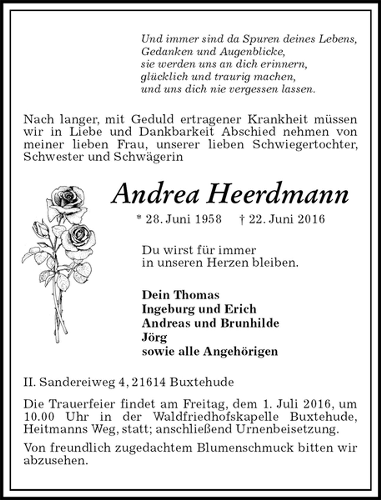 <p>Und immer sind da Spuren deines Lebens,<br />Gedanken und Augenblicke,<br />sie werden uns an dich erinnern,<br />glücklich und traurig machen,<br />und uns dich nie vergessen lassen.<br />Nach langer, mit Geduld ertragener Krankheit müssen wir in Liebe und Dankbarkeit Abschied nehmen von meiner lieben Frau, unserer lieben Schwiegertochter, Schwester und Schwägerin<br />Andrea Heerdmann<br />* 28. Juni 1958 † 22. Juni 2016<br />Du wirst für immer<br />in unseren Herzen bleiben.<br />Dein Thomas<br />Ingeburg und Erich<br />Andreas und Brunhilde<br />Jörg<br />sowie alle Angehörigen<br />II. Sandereiweg 4, 21614 Buxtehude<br />Die Trauerfeier findet am Freitag, dem 1. Juli 2016, um 10.00 Uhr in der Waldfriedhofskapelle Buxtehude,<br />Heitmanns Weg, statt; anschließend Urnenbeisetzung.<br />Von freundlich zugedachtem Blumenschmuck bitten wir abzusehen.</p>