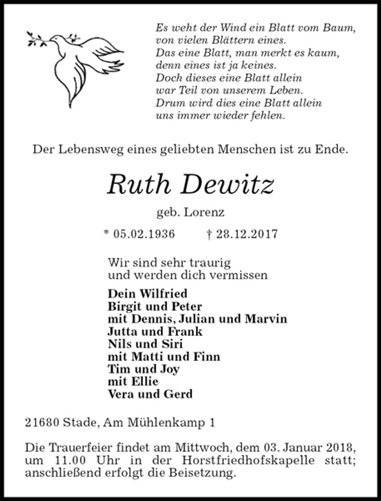 <p>Es weht der Wind ein Blatt vom Baum,<br />von vielen Blättern eines.<br />Das eine Blatt, man merkt es kaum,<br />denn eines ist ja keines.<br />Doch dieses eine Blatt allein<br />war Teil von unserem Leben.<br />Drum wird dies eine Blatt allein<br />uns immer wieder fehlen.<br />Der Lebensweg eines geliebten Menschen ist zu Ende.<br />Ruth Dewitz<br />geb. Lorenz<br />* 05.02.1936 † 28.12.2017<br />Wir sind sehr traurig<br />und werden dich vermissen<br />Dein Wilfried<br />Birgit und Peter<br />mit Dennis, Julian und Marvin<br />Jutta und Frank<br />Nils und Siri<br />mit Matti und Finn<br />Tim und Joy<br />mit Ellie<br />Vera und Gerd<br />21680 Stade, Am Mühlenkamp 1</p><p>Die Trauerfeier findet am Mittwoch, dem 03. Januar 2018,<br />um 11.00 Uhr in der Horstfriedhofskapelle statt;<br />anschließend erfolgt die Beisetzung.</p>