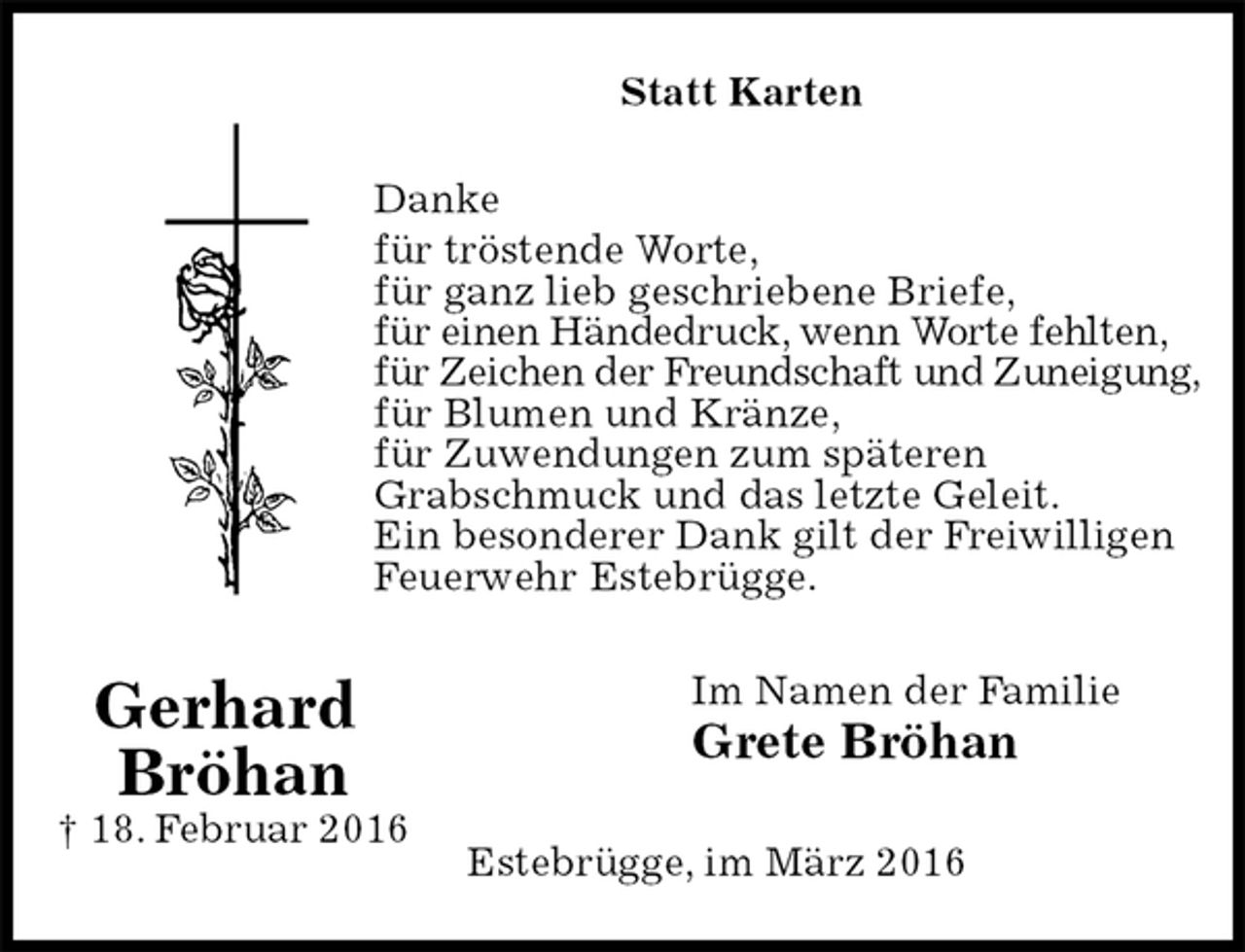 <p>Statt Karten<br />Danke<br />für tröstende Worte,<br />für ganz lieb geschriebene Briefe,<br />für einen Händedruck, wenn Worte fehlten,<br />für Zeichen der Freundschaft und Zuneigung,<br />für Blumen und Kränze,<br />für Zuwendungen zum späteren<br />Grabschmuck und das letzte Geleit.<br />Ein besonderer Dank gilt der Freiwilligen Feuerwehr Estebrügge.<br />Im Namen der Familie<br />Grete Bröhan<br />Estebrügge, im März 2016<br />Gerhard<br />Bröhan<br />† 18. Februar 2016</p>