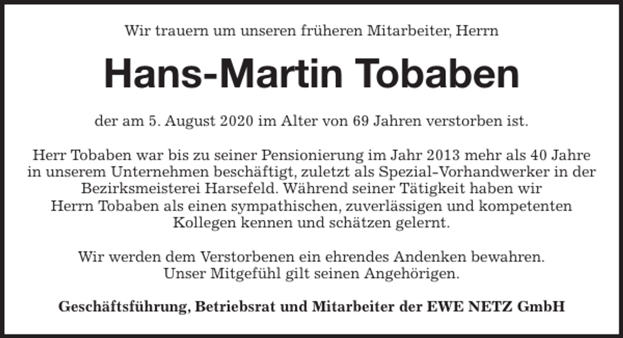 <p>Wir trauern um unseren früheren Mitarbeiter, Herrn<br />Hans-Martin Tobaben<br />der am 5. August 2020 im Alter von 69 Jahren verstorben ist.</p>
<p>Herr Tobaben war bis zu seiner Pensionierung im Jahr 2013 mehr als 40 Jahre in unserem Unternehmen beschäftigt, zuletzt als Spezial-Vorhandwerker in der Bezirksmeisterei Harsefeld. Während seiner Tätigkeit haben wir<br />Herrn Tobaben als einen sympathischen, zuverlässigen und kompetenten<br />Kollegen kennen und schätzen gelernt.</p>
<p>Wir werden dem Verstorbenen ein ehrendes Andenken bewahren.<br />Unser Mitgefühl gilt seinen Angehörigen.<br />Geschäftsführung, Betriebsrat und Mitarbeiter der EWE NETZ GmbH</p>