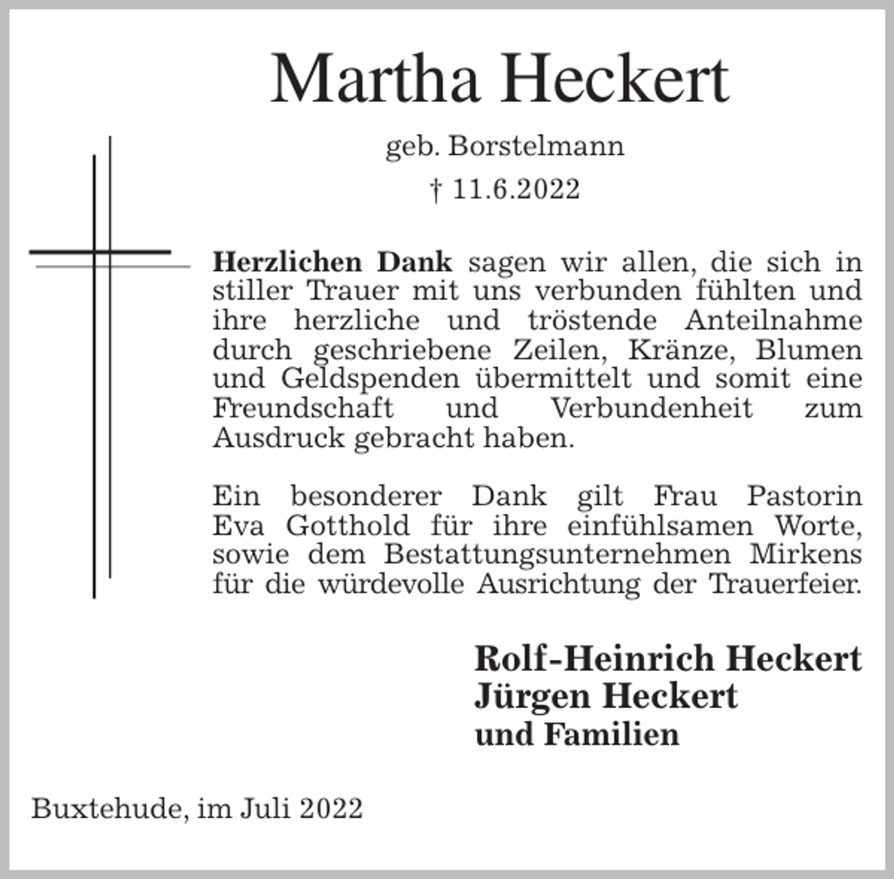 <p>Martha Heckert<br />geb. Borstelmann<br />† 11.6.2022<br />Herzlichen Dank sagen wir allen, die sich in stiller Trauer mit uns verbunden fühlten und ihre herzliche und tröstende Anteilnahme durch geschriebene Zeilen, Kränze, Blumen und Geldspenden übermittelt und somit eine Freundschaft und Verbundenheit zum<br />Ausdruck gebracht haben.</p><p>Ein besonderer Dank gilt Frau Pastorin<br />Eva Gotthold für ihre einfühlsamen Worte,<br />sowie dem Bestattungsunternehmen Mirkens für die würdevolle Ausrichtung der Trauerfeier.<br />Rolf-Heinrich Heckert<br />Jürgen Heckert<br />und Familien<br />Buxtehude, im Juli 2022</p>
