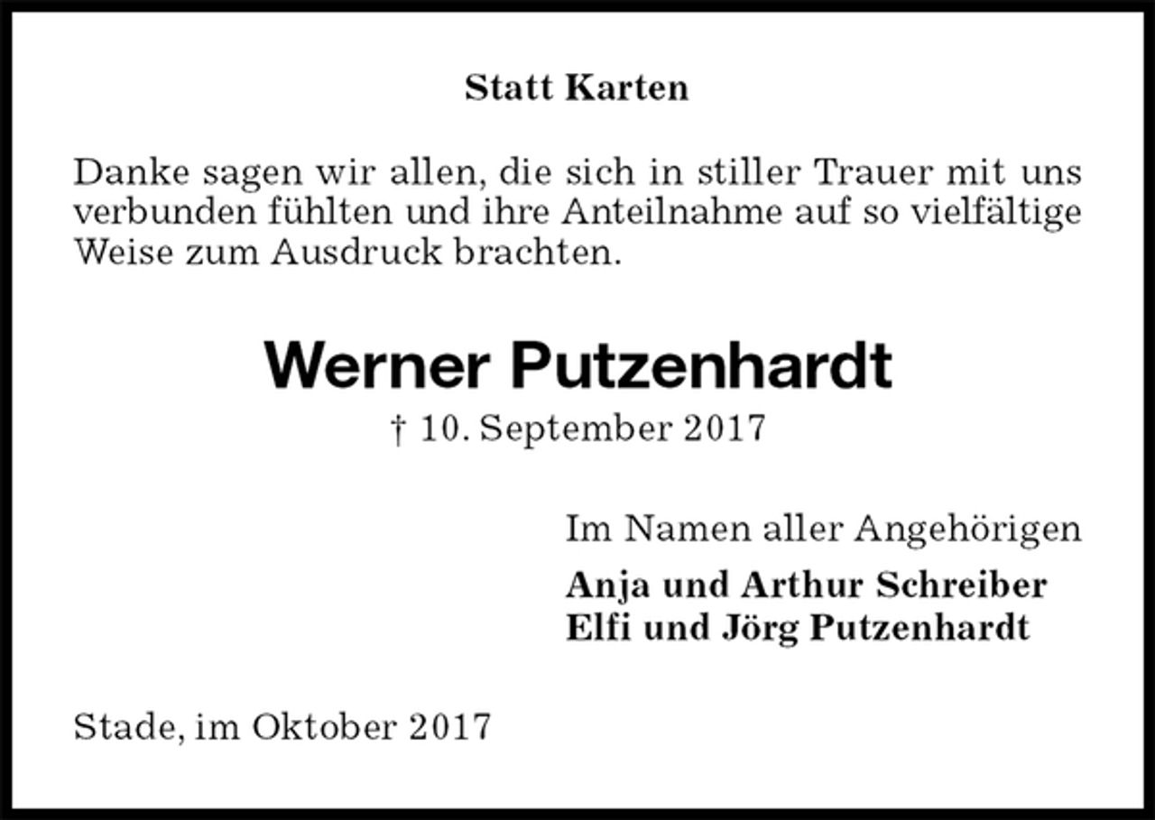 <p>Statt Karten<br />Danke sagen wir allen, die sich in stiller Trauer mit uns verbunden fühlten und ihre Anteilnahme auf so vielfältige<br />Weise zum Ausdruck brachten.<br />Werner Putzenhardt<br />† 10. September 2017<br />Im Namen aller Angehörigen<br />Anja und Arthur Schreiber<br />Elfi und Jörg Putzenhardt<br />Stade, im Oktober 2017</p>