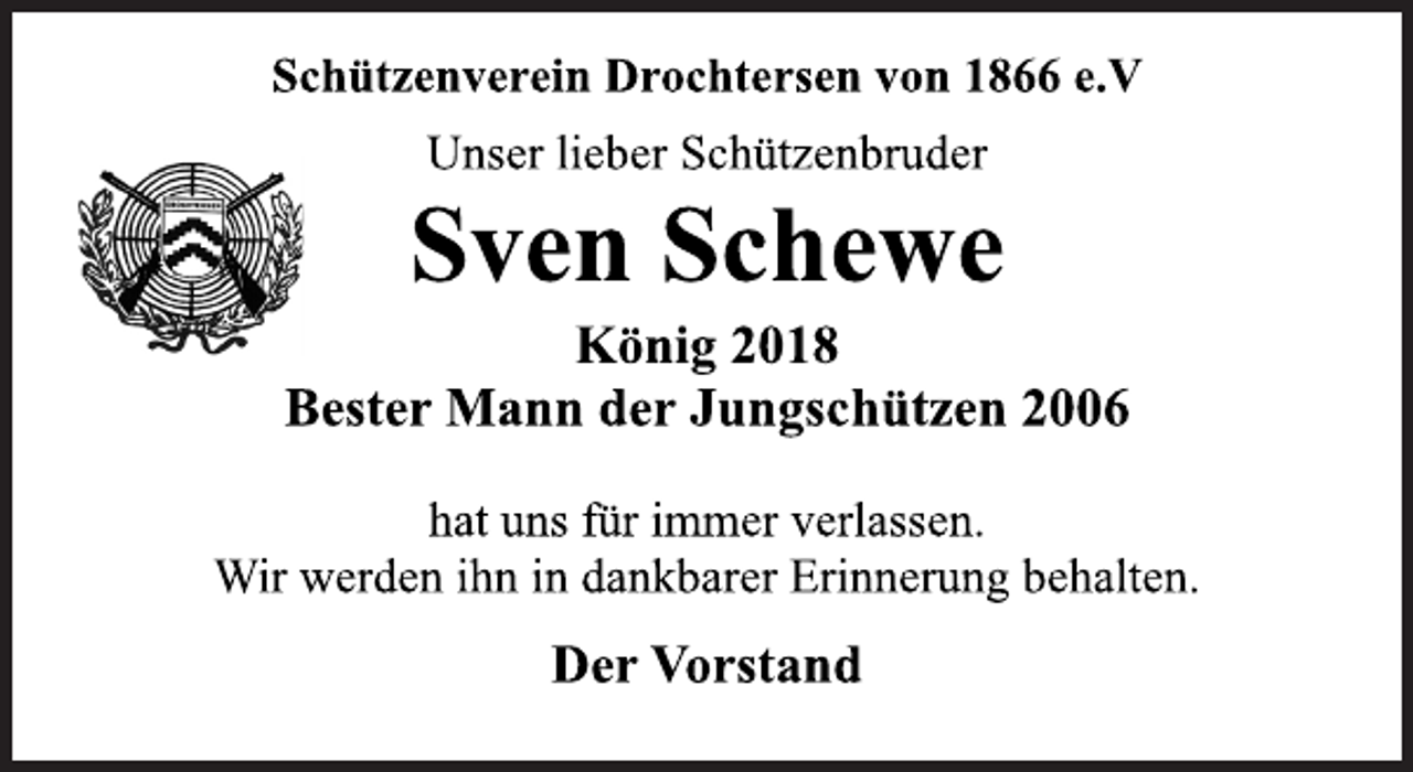 <p>Schützenverein Drochtersen von 1866 e.V<br />Unser lieber Schützenbruder<br />Sven Schewe<br />König 2018<br />Bester Mann der Jungschützen 2006<br />hat uns für immer verlassen.<br />Wir werden ihn in dankbarer Erinnerung behalten.<br />Der Vorstand</p>