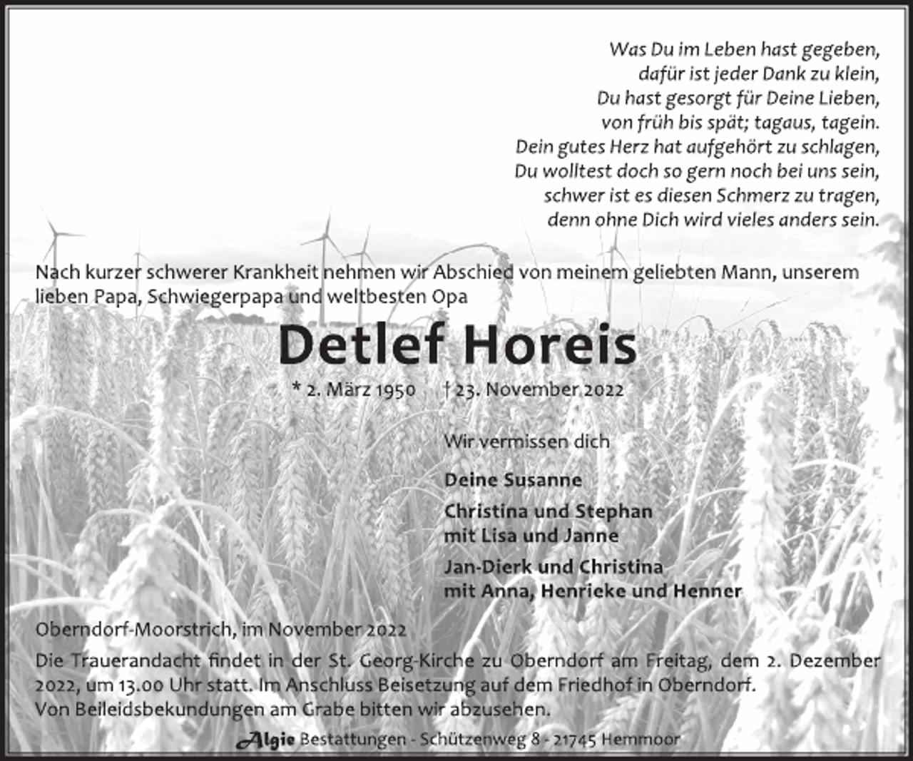 <p>Was Du im Leben hast gegeben,<br />dafür ist jeder Dank zu klein,<br />Du hast gesorgt für Deine Lieben,<br />von früh bis spät; tagaus, tagein.<br />Dein gutes Herz hat aufgehört zu schlagen,<br />Du wolltest doch so gern noch bei uns sein,<br />schwer ist es diesen Schmerz zu tragen,<br />denn ohne Dich wird vieles anders sein.<br />Nach kurzer schwerer Krankheit nehmen wir Abschied von meinem geliebten Mann, unserem<br />lieben Papa, Schwiegerpapa und weltbesten Opa<br />Detlef Horeis<br />* 2. März 1950 † 23. November 2022<br />Wir vermissen dich<br />Deine Susanne<br />Christina und Stephan<br />mit Lisa und Janne<br />Jan-Dierk und Christina<br />mit Anna, Henrieke und Henner<br />Oberndorf-Moorstrich, im November 2022<br />Die Trauerandacht findet in der St. Georg-Kirche zu Oberndorf am Freitag, dem 2. Dezember<br />2022, um 13.00 Uhr statt. Im Anschluss Beisetzung auf dem Friedhof in Oberndorf.<br />Von Beileidsbekundungen am Grabe bitten wir abzusehen.</p>