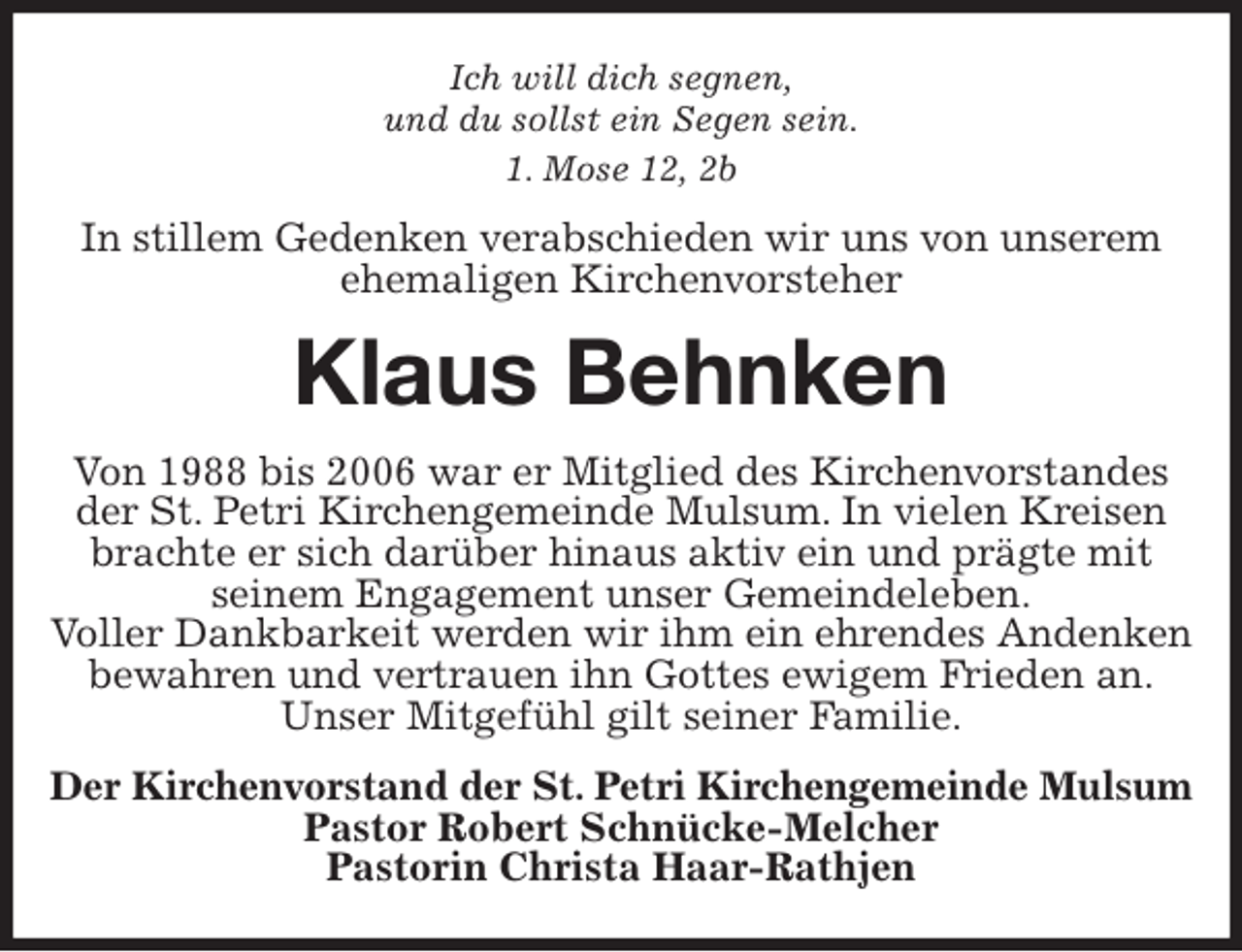 <p>Ich will dich segnen,<br />und du sollst ein Segen sein.<br />1. Mose 12, 2b<br />In stillem Gedenken verabschieden wir uns von unserem ehemaligen Kirchenvorsteher<br />Klaus Behnken<br />Von 1988 bis 2006 war er Mitglied des Kirchenvorstandes der St. Petri Kirchengemeinde Mulsum. In vielen Kreisen brachte er sich darüber hinaus aktiv ein und prägte mit<br />seinem Engagement unser Gemeindeleben.<br />Voller Dankbarkeit werden wir ihm ein ehrendes Andenken bewahren und vertrauen ihn Gottes ewigem Frieden an.<br />Unser Mitgefühl gilt seiner Familie.<br />Der Kirchenvorstand der St. Petri Kirchengemeinde Mulsum<br />Pastor Robert Schnücke-Melcher<br />Pastorin Christa Haar-Rathjen</p>
