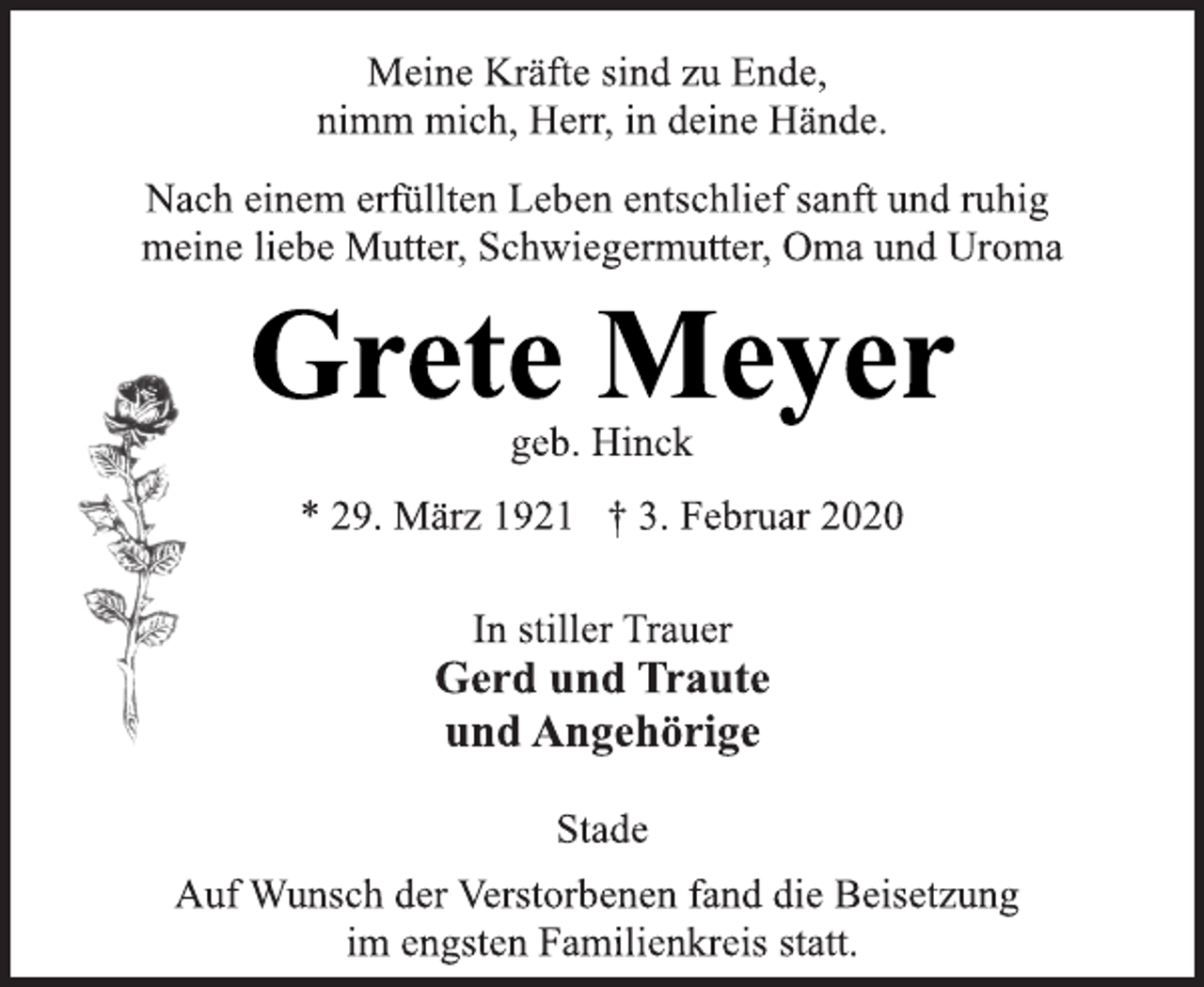 <p>Meine Kräfte sind zu Ende,<br />nimm mich, Herr, in deine Hände.<br />Nach einem erfüllten Leben entschlief sanft und ruhig<br />meine liebe Mutter, Schwiegermutter, Oma und Uroma<br />Grete Meyer<br />geb. Hinck<br />* 29. März 1921 † 3. Februar 2020<br />In stiller Trauer<br />Gerd und Traute<br />und Angehörige<br />Stade<br />Auf Wunsch der Verstorbenen fand die Beisetzung<br />im engsten Familienkreis statt.</p>