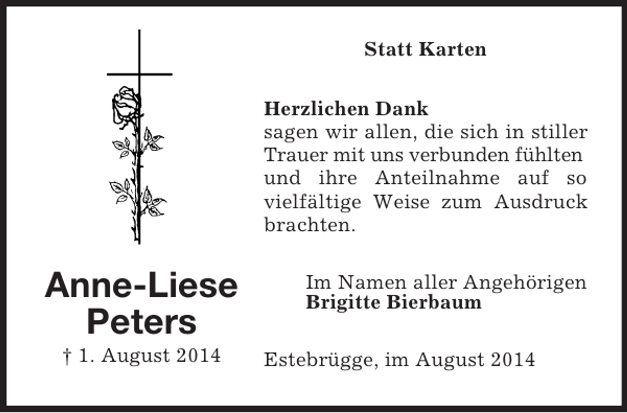 <p>Anne-Liese<br />Peters<br />† 1. August 2014<br />Statt Karten<br />Herzlichen Dank<br />sagen wir allen, die sich in stiller Trauer mit uns verbunden fühlten<br />und ihre Anteilnahme auf so vielfältige Weise zum Ausdruck brachten.<br />Im Namen aller Angehörigen<br />Brigitte Bierbaum<br />Estebrügge, im August 2014</p>