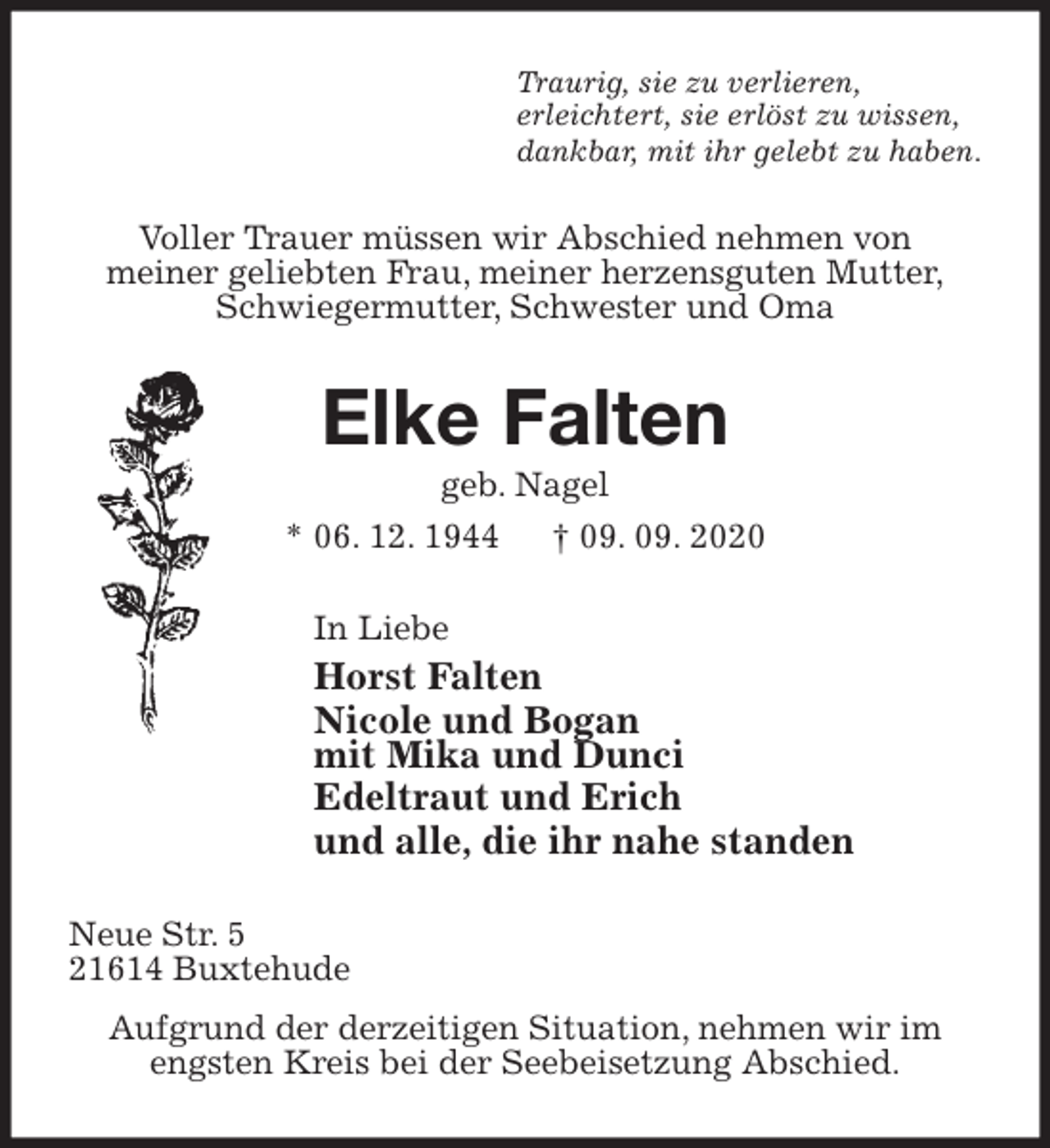<p>Traurig, sie zu verlieren,<br />erleichtert, sie erlöst zu wissen,<br />dankbar, mit ihr gelebt zu haben.<br />Voller Trauer müssen wir Abschied nehmen von<br />meiner geliebten Frau, meiner herzensguten Mutter,<br />Schwiegermutter, Schwester und Oma<br />Elke Falten<br />geb. Nagel<br />* 06. 12. 1944 † 09. 09. 2020<br />In Liebe<br />Horst Falten<br />Nicole und Bogan<br />mit Mika und Dunci<br />Edeltraut und Erich<br />und alle, die ihr nahe standen<br />Neue Str. 5<br />21614 Buxtehude<br />Aufgrund der derzeitigen Situation, nehmen wir im<br />engsten Kreis bei der Seebeisetzung Abschied.</p>