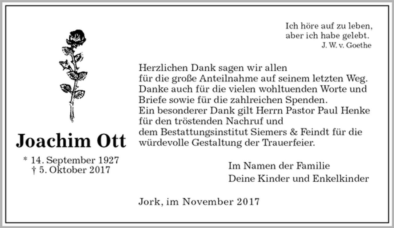 <p>Ich höre auf zu leben,<br />aber ich habe gelebt.<br />J. W. v. Goethe<br />Herzlichen Dank sagen wir allen<br />für die große Anteilnahme auf seinem letzten Weg.<br />Danke auch für die vielen wohltuenden Worte und<br />Briefe sowie für die zahlreichen Spenden.<br />Ein besonderer Dank gilt Herrn Pastor Paul Henke<br />für den tröstenden Nachruf und<br />dem Bestattungsinstitut Siemers &amp; Feindt für die<br />würdevolle Gestaltung der Trauerfeier.<br />Im Namen der Familie<br />Deine Kinder und Enkelkinder<br />Jork, im November 2017<br />Joachim Ott<br />* 14. September 1927<br />† 5. Oktober 2017</p>