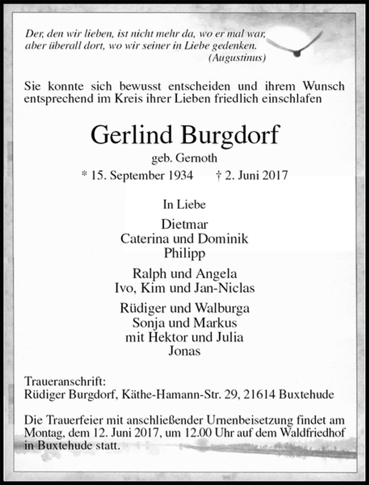 <p>Der, den wir lieben, ist nicht mehr da, wo er mal war,<br />aber überall dort, wo wir seiner in Liebe gedenken.<br />(Augustinus)<br />Sie konnte sich bewusst entscheiden und ihrem Wunsch<br />entsprechend im Kreis ihrer Lieben friedlich einschlafen<br />Gerlind Burgdorf<br />geb. Gernoth<br />* 15. September 1934 † 2. Juni 2017<br />In Liebe<br />Dietmar<br />Caterina und Dominik<br />Philipp<br />Ralph und Angela<br />Ivo, Kim und Jan-Niclas<br />Rüdiger und Walburga<br />Sonja und Markus<br />mit Hektor und Julia<br />Jonas<br />Traueranschrift:<br />Rüdiger Burgdorf, Käthe-Hamann-Str. 29, 21614 Buxtehude</p>
<p>Die Trauerfeier mit anschließender Urnenbeisetzung findet am Montag, dem 12. Juni 2017, um 12.00 Uhr auf dem Waldfriedhof<br />in Buxtehude statt.</p>