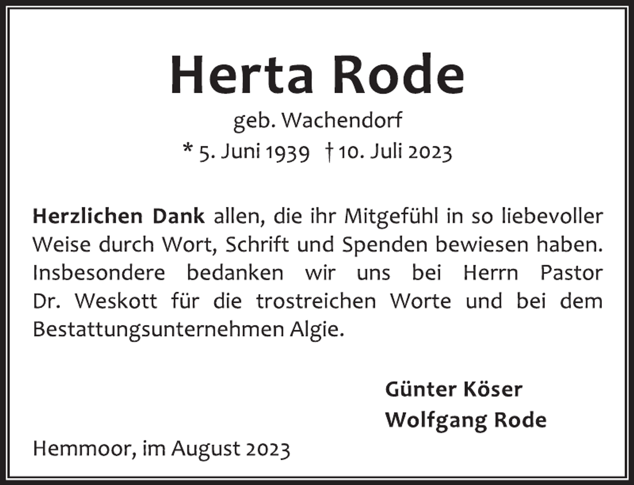 <p>Herta Rode<br />geb. Wachendorf<br />* 5. Juni 1939 † 10. Juli 2023<br />Herzlichen Dank allen, die ihr Mitgefühl in so liebevoller<br />Weise durch Wort, Schrift und Spenden bewiesen haben.<br />Insbesondere bedanken wir uns bei Herrn Pastor<br />Dr. Weskott für die trostreichen Worte und bei dem<br />Bestattungsunternehmen Algie.<br />Günter Köser<br />Wolfgang Rode<br />Hemmoor, im August 2023</p>