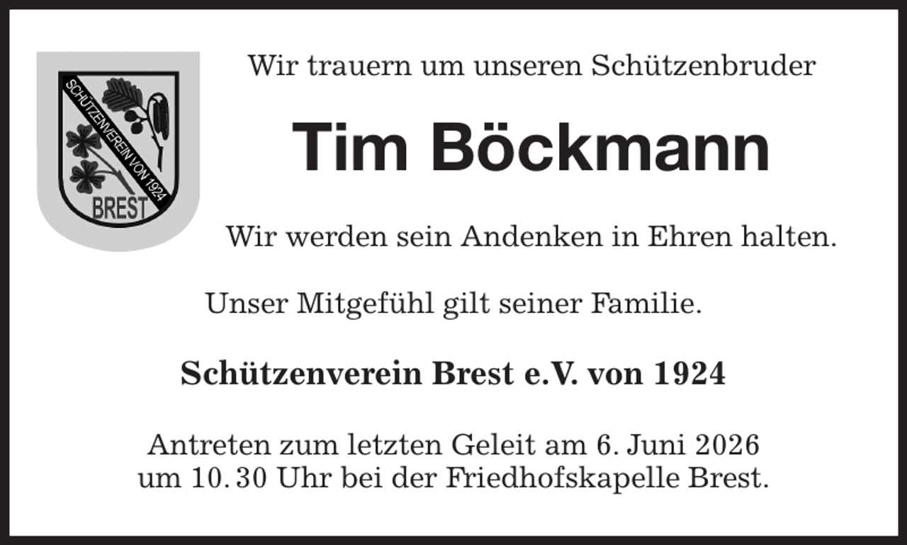 <p>Wir trauern um unseren Schützenbruder<br />Tim Böckmann<br />Wir werden sein Andenken in Ehren halten.</p><p>Unser Mitgefühl gilt seiner Familie.<br />Schützenverein Brest e.V. von 1924<br />Antreten zum letzten Geleit am 6. Juni 2026<br />um 10. 30 Uhr bei der Friedhofskapelle Brest.</p>
