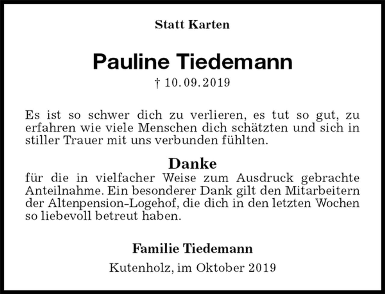 <p>Statt Karten<br />Pauline Tiedemann<br />† 10. 09. 2019<br />Es ist so schwer dich zu verlieren, es tut so gut, zu<br />erfahren wie viele Menschen dich schätzten und sich in stiller Trauer mit uns verbunden fühlten.<br />Danke<br />für die in vielfacher Weise zum Ausdruck gebrachte<br />Anteilnahme. Ein besonderer Dank gilt den Mitarbeitern<br />der Altenpension-Logehof, die dich in den letzten Wochen<br />so liebevoll betreut haben.<br />Familie Tiedemann<br />Kutenholz, im Oktober 2019</p>