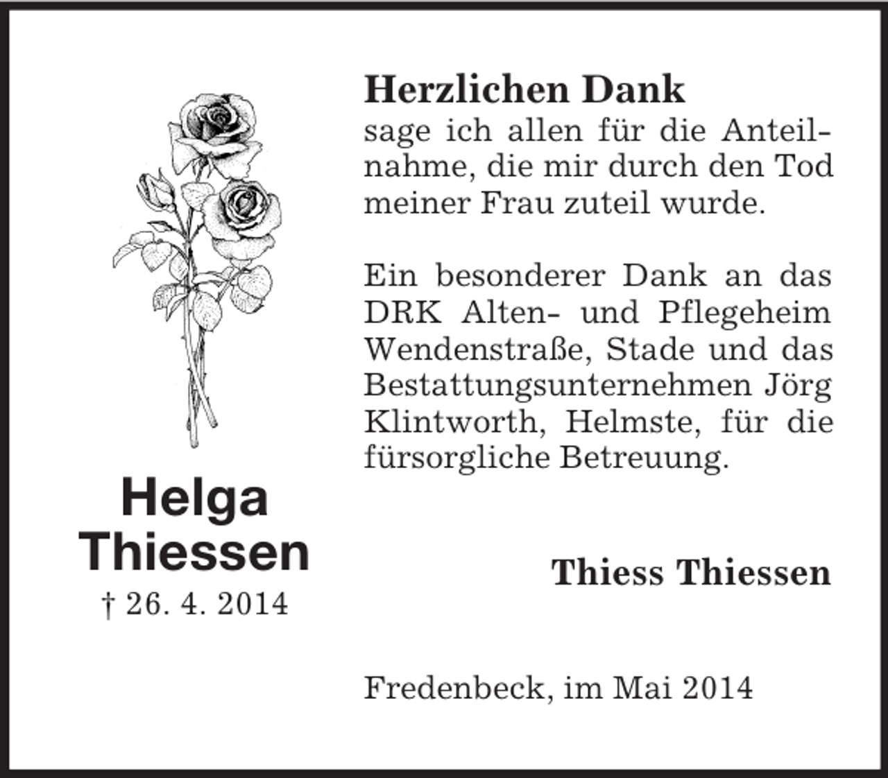 <p>Helga<br />Thiessen<br />† 26. 4. 2014<br />Herzlichen Dank<br />sage ich allen für die Anteilnahme, die mir durch den Tod meiner Frau zuteil wurde.</p><p>Ein besonderer Dank an das DRK Alten- und Pflegeheim Wendenstraße, Stade und das Bestattungsunternehmen Jörg Klintworth, Helmste, für die fürsorgliche Betreuung.<br />Thiess Thiessen<br />Fredenbeck, im Mai 2014</p>