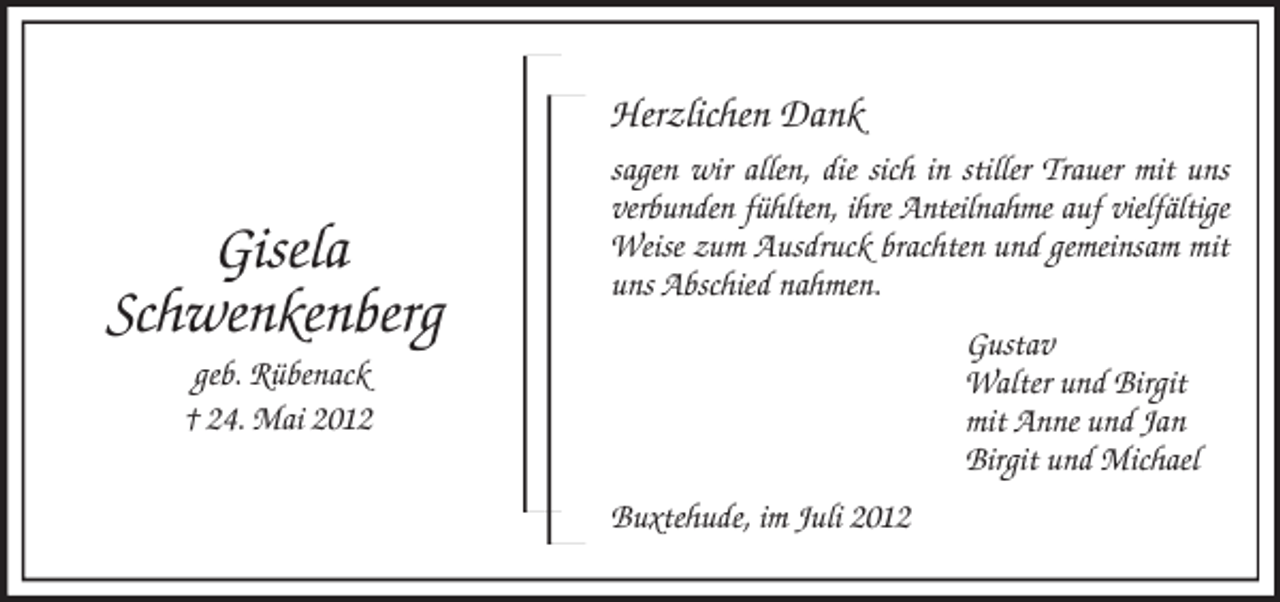 <p>Gisela<br />Schwenkenberg<br />geb. Rübenack<br />† 24. Mai 2012<br />Herzlichen Dank<br />sagen wir allen, die sich in stiller Trauer mit uns verbunden fühlten, ihre Anteilnahme auf vielfältige Weise zum Ausdruck brachten und gemeinsam mit uns Abschied nahmen.<br />Gustav<br />Walter und Birgit<br />mit Anne und Jan<br />Birgit und Michael<br />Buxtehude, im Juli 2012</p>