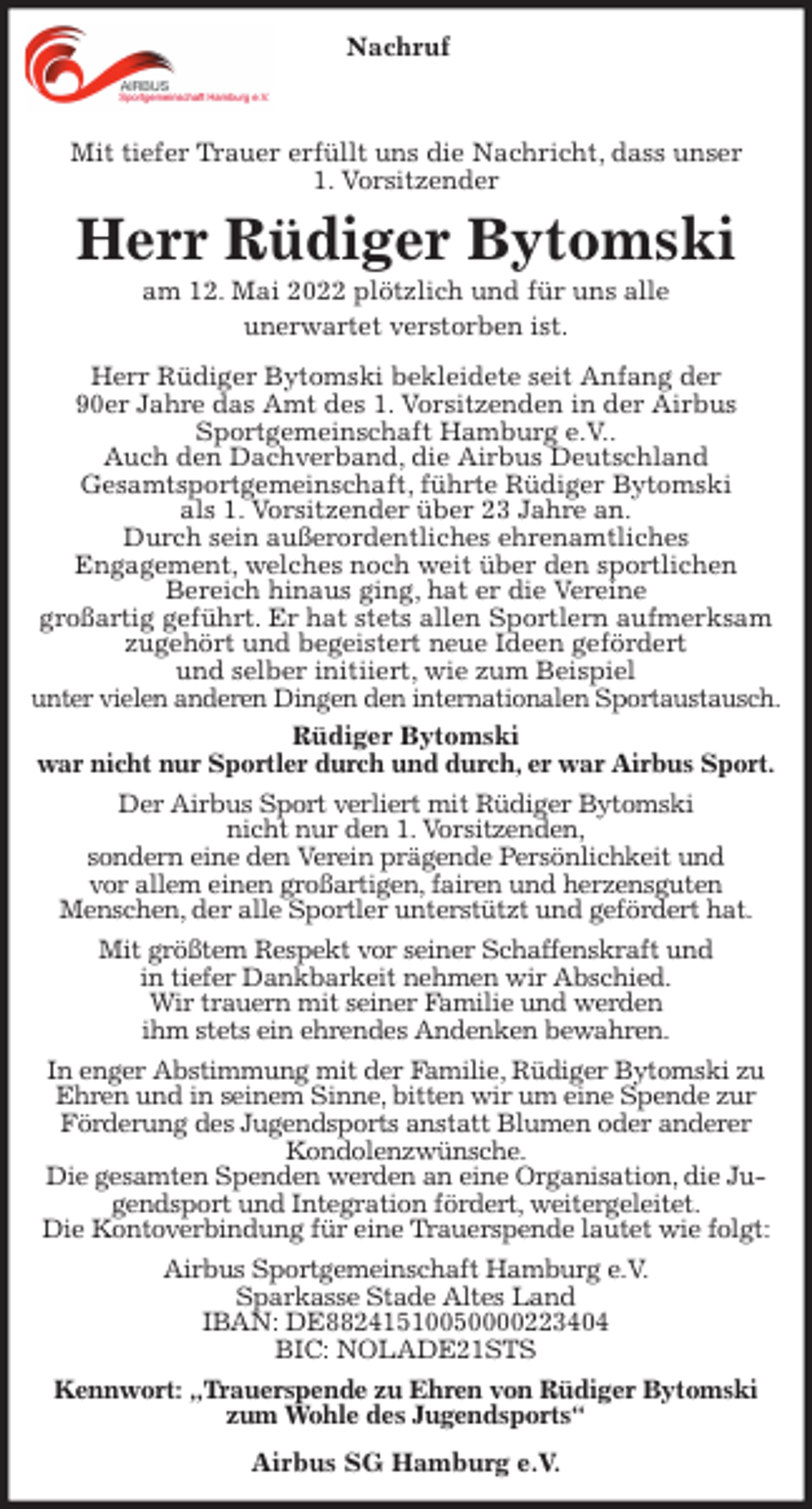 <p>Mit tiefer Trauer erfüllt uns die Nachricht, dass unser<br />1. Vorsitzender<br />Herr Rüdiger Bytomski<br />am 12. Mai 2022 plötzlich und für uns alle<br />unerwartet verstorben ist.<br />Herr Rüdiger Bytomski bekleidete seit Anfang der<br />90er Jahre das Amt des 1. Vorsitzenden in der Airbus<br />Sportgemeinschaft Hamburg e.V..<br />Auch den Dachverband, die Airbus Deutschland<br />Gesamtsportgemeinschaft, führte Rüdiger Bytomski<br />als 1. Vorsitzender über 23 Jahre an.<br />Durch sein außerordentliches ehrenamtliches<br />Engagement, welches noch weit über den sportlichen<br />Bereich hinaus ging, hat er die Vereine<br />großartig geführt. Er hat stets allen Sportlern aufmerksam zugehört und begeistert neue Ideen gefördert<br />und selber initiiert, wie zum Beispiel<br />unter vielen anderen Dingen den internationalen Sportaustausch.<br />Rüdiger Bytomski<br />war nicht nur Sportler durch und durch, er war Airbus Sport.<br />Der Airbus Sport verliert mit Rüdiger Bytomski<br />nicht nur den 1. Vorsitzenden,<br />sondern eine den Verein prägende Persönlichkeit und<br />vor allem einen großartigen, fairen und herzensguten<br />Menschen, der alle Sportler unterstützt und gefördert hat.<br />Mit größtem Respekt vor seiner Schaffenskraft und<br />in tiefer Dankbarkeit nehmen wir Abschied.<br />Wir trauern mit seiner Familie und werden<br />ihm stets ein ehrendes Andenken bewahren.<br />In enger Abstimmung mit der Familie, Rüdiger Bytomski zu Ehren und in seinem Sinne, bitten wir um eine Spende zur<br />Förderung des Jugendsports anstatt Blumen oder anderer Kondolenzwünsche.<br />Die gesamten Spenden werden an eine Organisation, die Jugendsport und Integration fördert, weitergeleitet.<br />Die Kontoverbindung für eine Trauerspende lautet wie folgt:<br />Airbus Sportgemeinschaft Hamburg e.V.<br />Sparkasse Stade Altes Land<br />IBAN: DE88241510050000223404<br />BIC: NOLADE21STS<br />Kennwort: „Trauerspende zu Ehren von Rüdiger Bytomski zum Wohle des Jugendsports“<br />Airbus SG Hamburg e.V.<br />Nachruf</p>