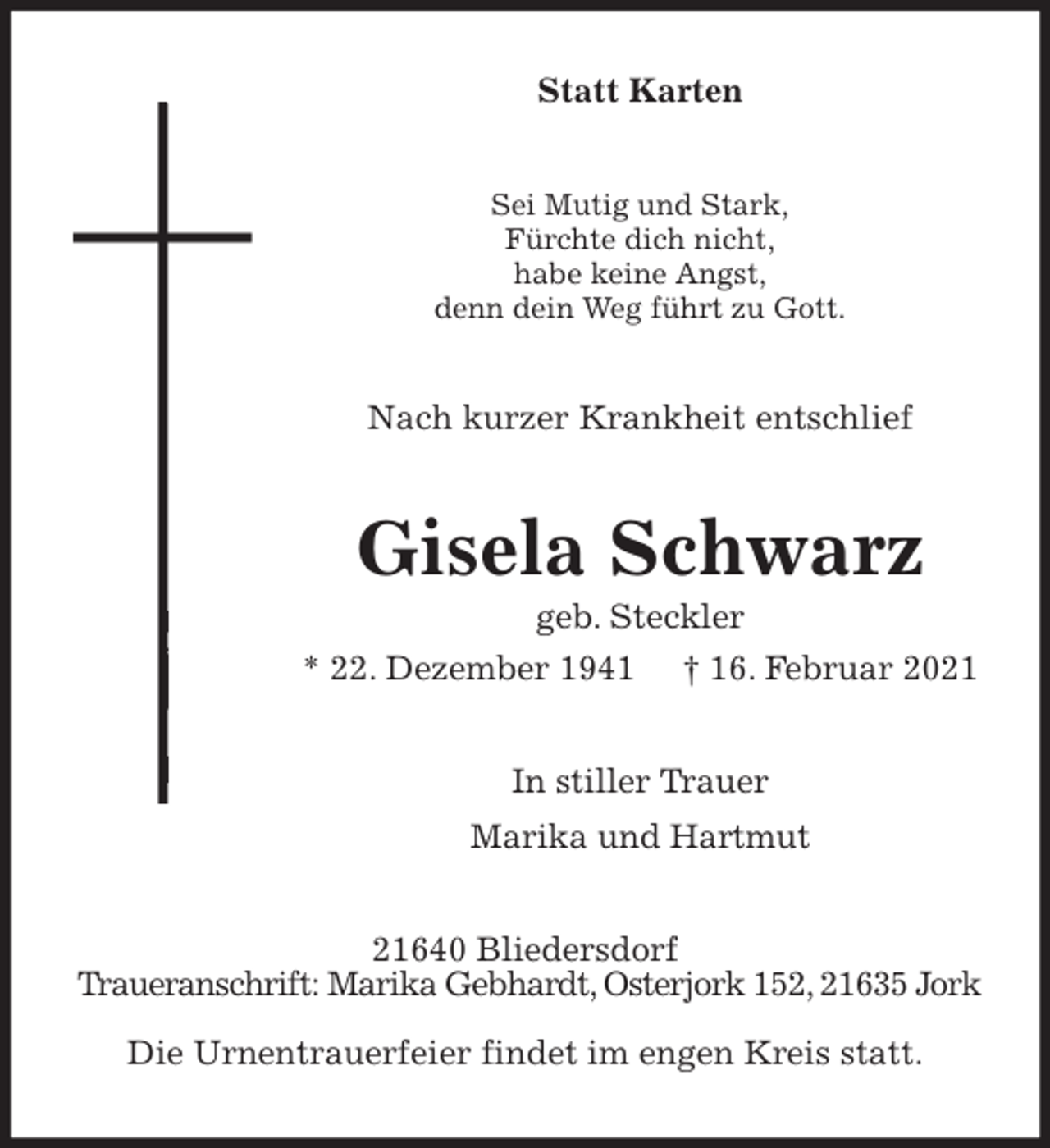 <p>Statt Karten<br />Sei Mutig und Stark,<br />Fürchte dich nicht,<br />habe keine Angst,<br />denn dein Weg führt zu Gott.<br />Nach kurzer Krankheit entschlief<br />Gisela Schwarz<br />geb. Steckler<br />* 22. Dezember 1941 † 16. Februar 2021<br />In stiller Trauer<br />Marika und Hartmut<br />21640 Bliedersdorf<br />Traueranschrift: Marika Gebhardt, Osterjork 152, 21635 Jork<br />Die Urnentrauerfeier findet im engen Kreis statt.</p>