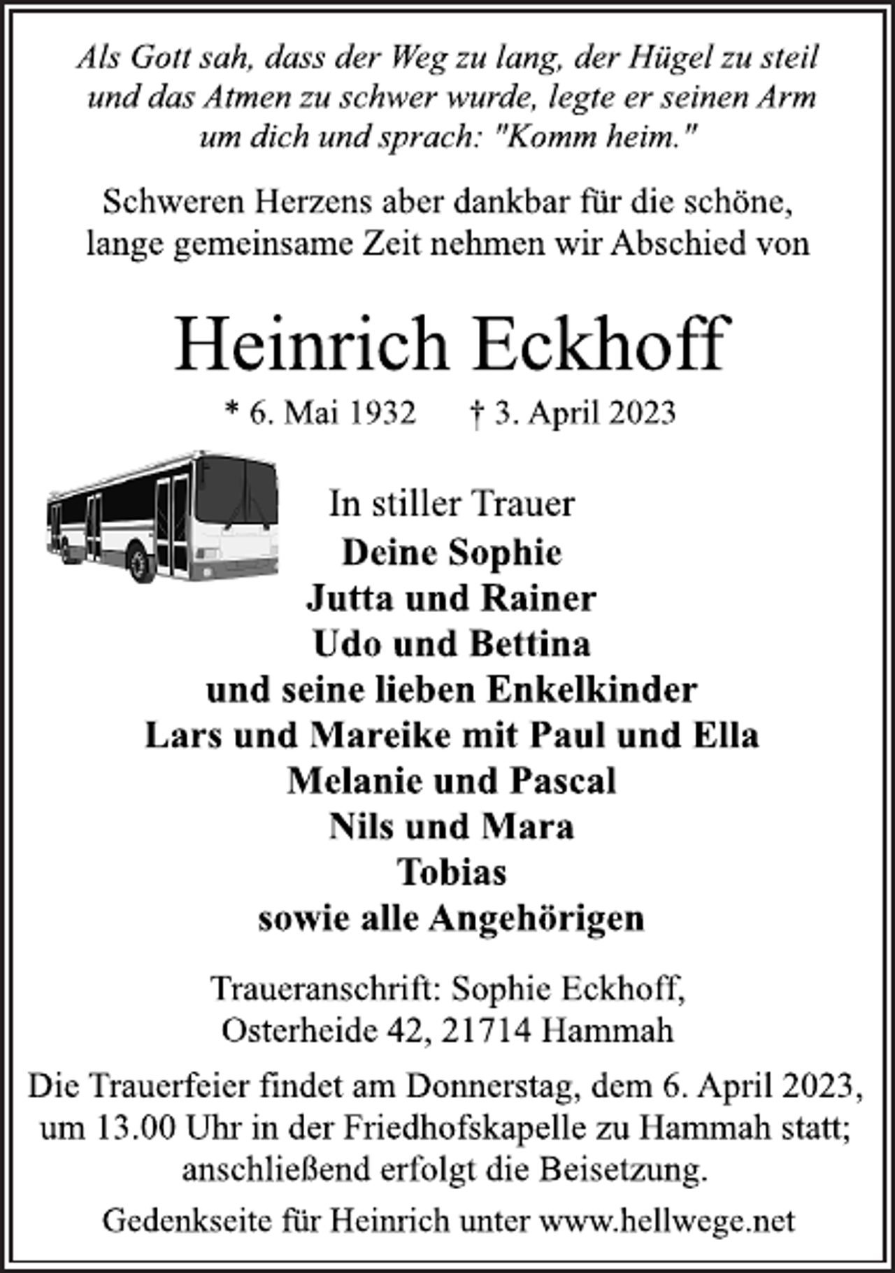 <p>Als Gott sah, dass der Weg zu lang, der Hügel zu steil<br />und das Atmen zu schwer wurde, legte er seinen Arm<br />um dich und sprach: "Komm heim."<br />Gedenkseite für Heinrich unter www.hellwege.net<br />Schweren Herzens aber dankbar für die schöne,<br />lange gemeinsame Zeit nehmen wir Abschied von<br />Heinrich Eckhoff<br />* 6. Mai 1932 † 3. April 2023<br />In stiller Trauer<br />Deine Sophie<br />Jutta und Rainer<br />Udo und Bettina<br />und seine lieben Enkelkinder<br />Lars und Mareike mit Paul und Ella<br />Melanie und Pascal<br />Nils und Mara<br />Tobias<br />sowie alle Angehörigen<br />Traueranschrift: Sophie Eckhoff,<br />Osterheide 42, 21714 Hammah<br />Die Trauerfeier findet am Donnerstag, dem 6. April 2023,<br />um 13.00 Uhr in der Friedhofskapelle zu Hammah statt;<br />anschließend erfolgt die Beisetzung.<br />Gedenkseite für Heinrich unter www.hellwege.net</p>