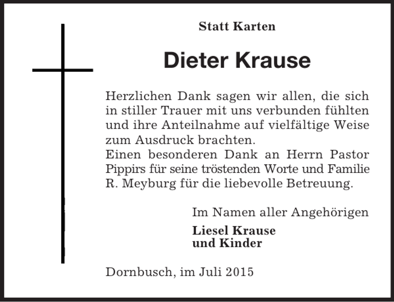 <p>Statt Karten<br />Dieter Krause<br />Herzlichen Dank sagen wir allen, die sich in stiller Trauer mit uns verbunden fühlten und ihre Anteilnahme auf vielfältige Weise zum Ausdruck brachten.<br />Einen besonderen Dank an Herrn Pastor Pippirs für seine tröstenden Worte und Familie<br />R. Meyburg für die liebevolle Betreuung.<br />Im Namen aller Angehörigen<br />Liesel Krause<br />und Kinder<br />Dornbusch, im Juli 2015</p>
