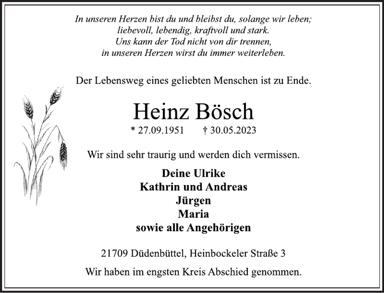 <p>In unseren Herzen bist du und bleibst du, solange wir leben;<br />liebevoll, lebendig, kraftvoll und stark.<br />Uns kann der Tod nicht von dir trennen,</p><p>in unseren Herzen wirst du immer weiterleben.<br />Der Lebensweg eines geliebten Menschen ist zu Ende.<br />Heinz Bösch<br />* 27.09.1951 † 30.05.2023<br />Wir sind sehr traurig und werden dich vermissen.<br />Deine Ulrike</p><p>Kathrin und Andreas<br />Jürgen</p><p>Maria<br />sowie alle Angehörigen<br />21709 Düdenbüttel, Heinbockeler Straße 3<br />Wir haben im engsten Kreis Abschied genommen.</p>