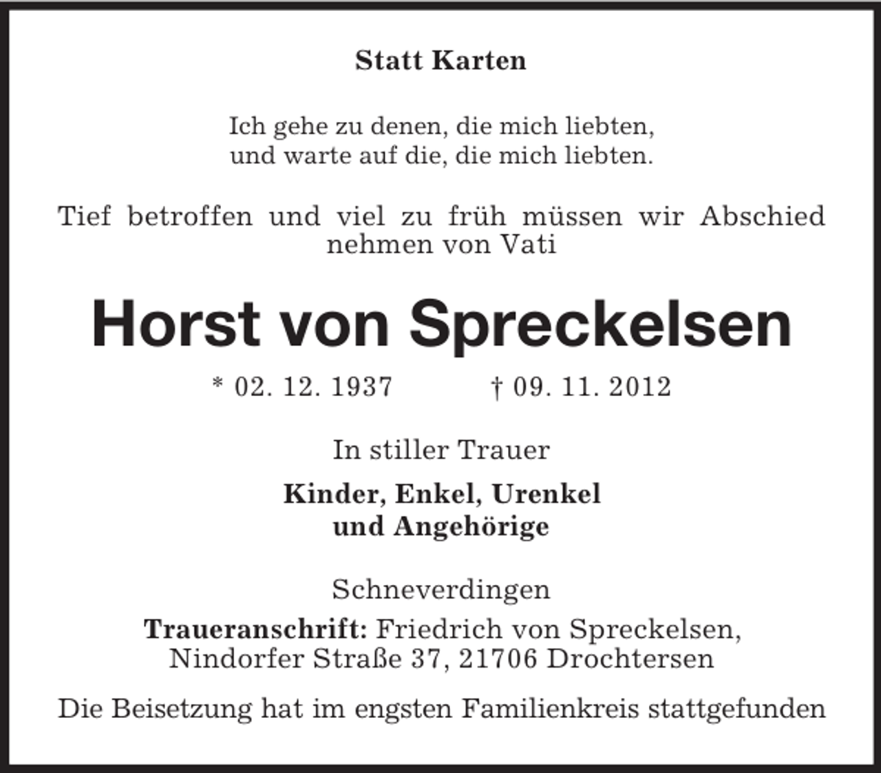<p>Statt Karten<br />Ich gehe zu denen, die mich liebten,<br />und warte auf die, die mich liebten.</p>
<p>Tief betroffen und viel zu früh müssen wir Abschied<br />nehmen von Vati</p>
<p>Horst von Spreckelsen<br />* 02. 12. 1937</p>
<p>† 09. 11. 2012</p>
<p>In stiller Trauer<br />Kinder, Enkel, Urenkel<br />und Angehörige<br />Schneverdingen<br />Traueranschrift: Friedrich von Spreckelsen,<br />Nindorfer Straße 37, 21706 Drochtersen<br />Die Beisetzung hat im engsten Familienkreis stattgefunden</p>