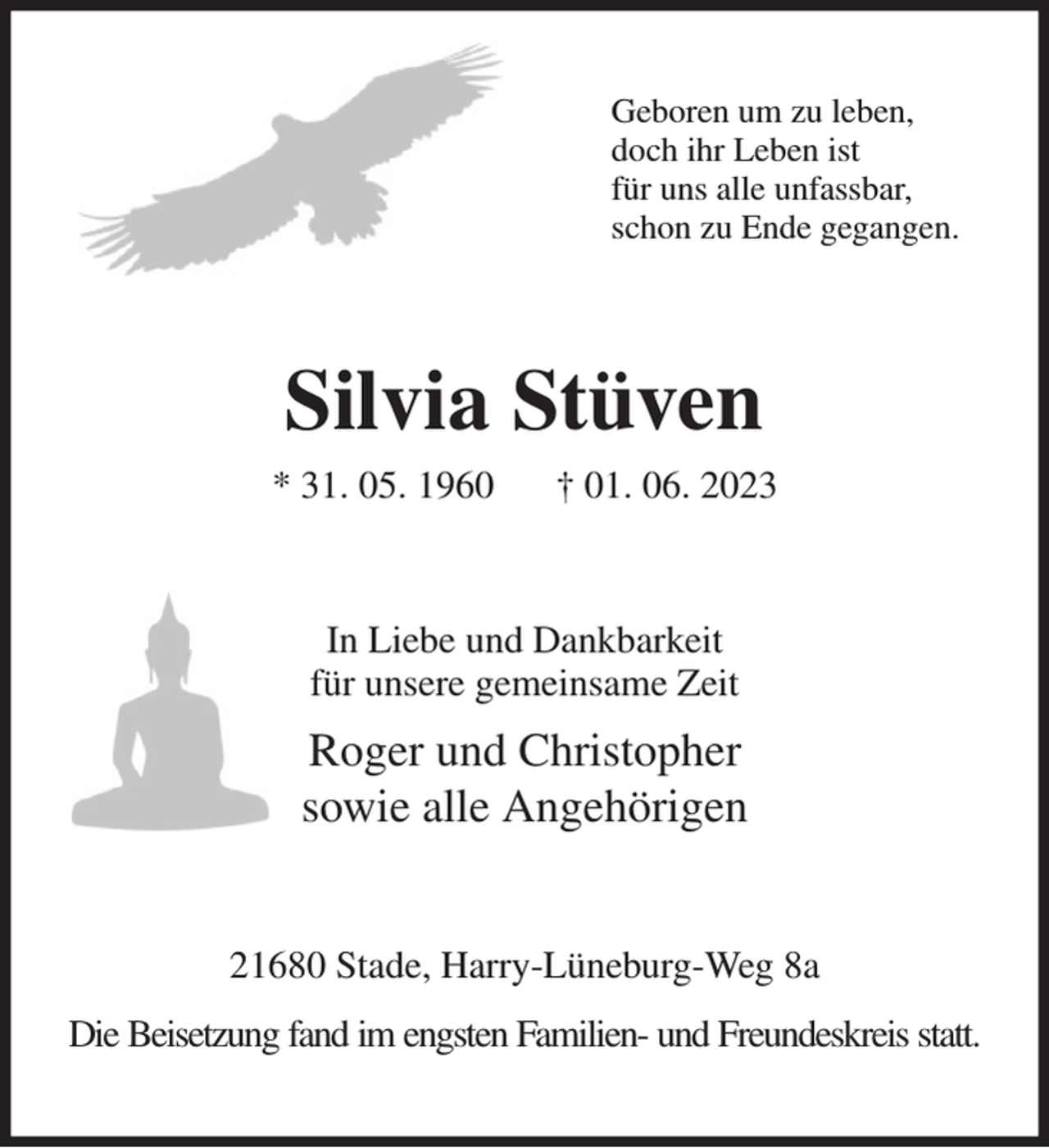 <p>Geboren um zu leben,<br />doch ihr Leben ist<br />für uns alle unfassbar,<br />schon zu Ende gegangen.<br />Silvia Stüven<br />* 31. 05. 1960 † 01. 06. 2023<br />In Liebe und Dankbarkeit<br />für unsere gemeinsame Zeit<br />Roger und Christopher<br />sowie alle Angehörigen<br />21680 Stade, Harry-Lüneburg-Weg 8a<br />Die Beisetzung fand im engsten Familien- und Freundeskreis statt.</p>