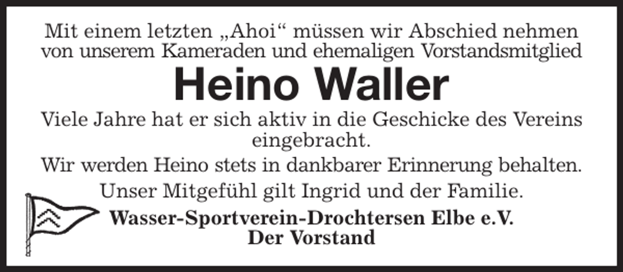 <p>Mit einem letzten „Ahoi“ müssen wir Abschied nehmen von unserem Kameraden und ehemaligen Vorstandsmitglied<br />Heino Waller<br />Viele Jahre hat er sich aktiv in die Geschicke des Vereins eingebracht.<br />Wir werden Heino stets in dankbarer Erinnerung behalten.<br />Unser Mitgefühl gilt Ingrid und der Familie.<br />Wasser-Sportverein-Drochtersen Elbe e.V.<br />Der Vorstand</p>