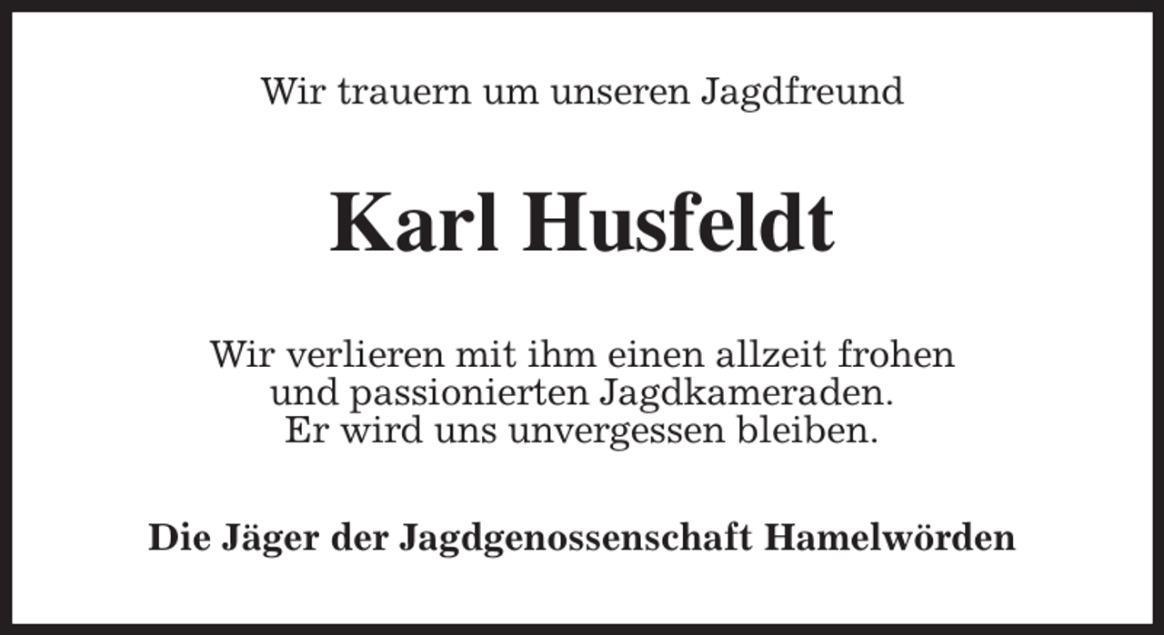<p>Wir trauern um unseren Jagdfreund<br />Karl Husfeldt<br />Wir verlieren mit ihm einen allzeit frohen<br />und passionierten Jagdkameraden.<br />Er wird uns unvergessen bleiben.<br />Die Jäger der Jagdgenossenschaft Hamelwörden</p>