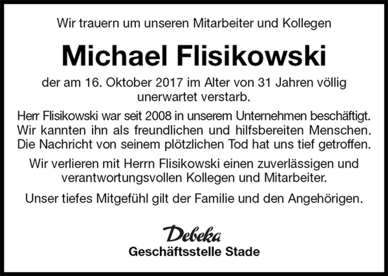 <p>Wir trauern um unseren Mitarbeiter und Kollegen<br />Michael Flisikowski<br />der am 16. Oktober 2017 im Alter von 31 Jahren völlig<br />unerwartet verstarb.<br />Herr Flisikowski war seit 2008 in unserem Unternehmen beschäftigt.<br />Wir kannten ihn als freundlichen und hilfsbereiten Menschen.<br />Die Nachricht von seinem plötzlichen Tod hat uns tief getroffen.<br />Wir verlieren mit Herrn Flisikowski einen zuverlässigen und<br />verantwortungsvollen Kollegen und Mitarbeiter.<br />Unser tiefes Mitgefühl gilt der Familie und den Angehörigen.<br />Geschäftsstelle Stade</p>