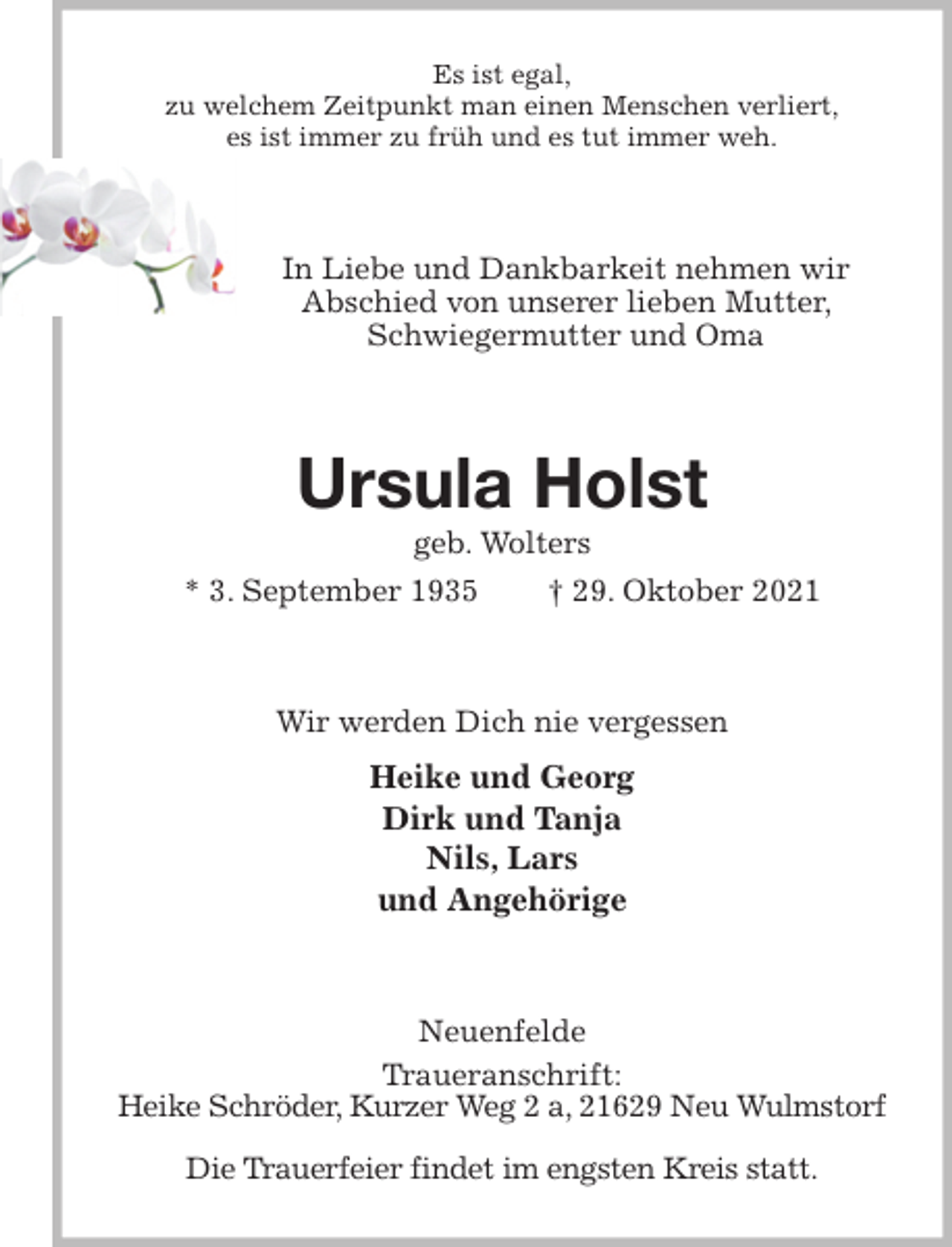 <p>Es ist egal,<br />zu welchem Zeitpunkt man einen Menschen verliert,<br />es ist immer zu früh und es tut immer weh.<br />In Liebe und Dankbarkeit nehmen wir<br />Abschied von unserer lieben Mutter, Schwiegermutter und Oma<br />Ursula Holst<br />geb. Wolters<br />* 3. September 1935 † 29. Oktober 2021<br />Wir werden Dich nie vergessen<br />Heike und Georg<br />Dirk und Tanja<br />Nils, Lars<br />und Angehörige<br />Neuenfelde<br />Traueranschrift:<br />Heike Schröder, Kurzer Weg 2 a, 21629 Neu Wulmstorf</p>
<p>Die Trauerfeier findet im engsten Kreis statt.</p>