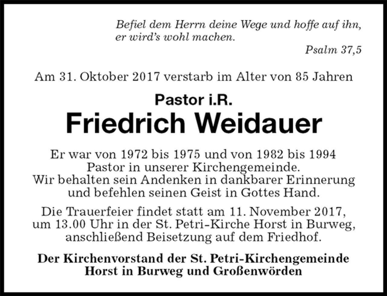 <p>Befiel dem Herrn deine Wege und hoffe auf ihn,<br />er wird’s wohl machen.<br />Psalm 37,5<br />Am 31. Oktober 2017 verstarb im Alter von 85 Jahren<br />Pastor i.R.<br />Friedrich Weidauer<br />Er war von 1972 bis 1975 und von 1982 bis 1994<br />Pastor in unserer Kirchengemeinde.<br />Wir behalten sein Andenken in dankbarer Erinnerung und befehlen seinen Geist in Gottes Hand.<br />Die Trauerfeier findet statt am 11. November 2017,<br />um 13.00 Uhr in der St. Petri-Kirche Horst in Burweg, anschließend Beisetzung auf dem Friedhof.<br />Der Kirchenvorstand der St. Petri-Kirchengemeinde<br />Horst in Burweg und Großenwörden</p>
