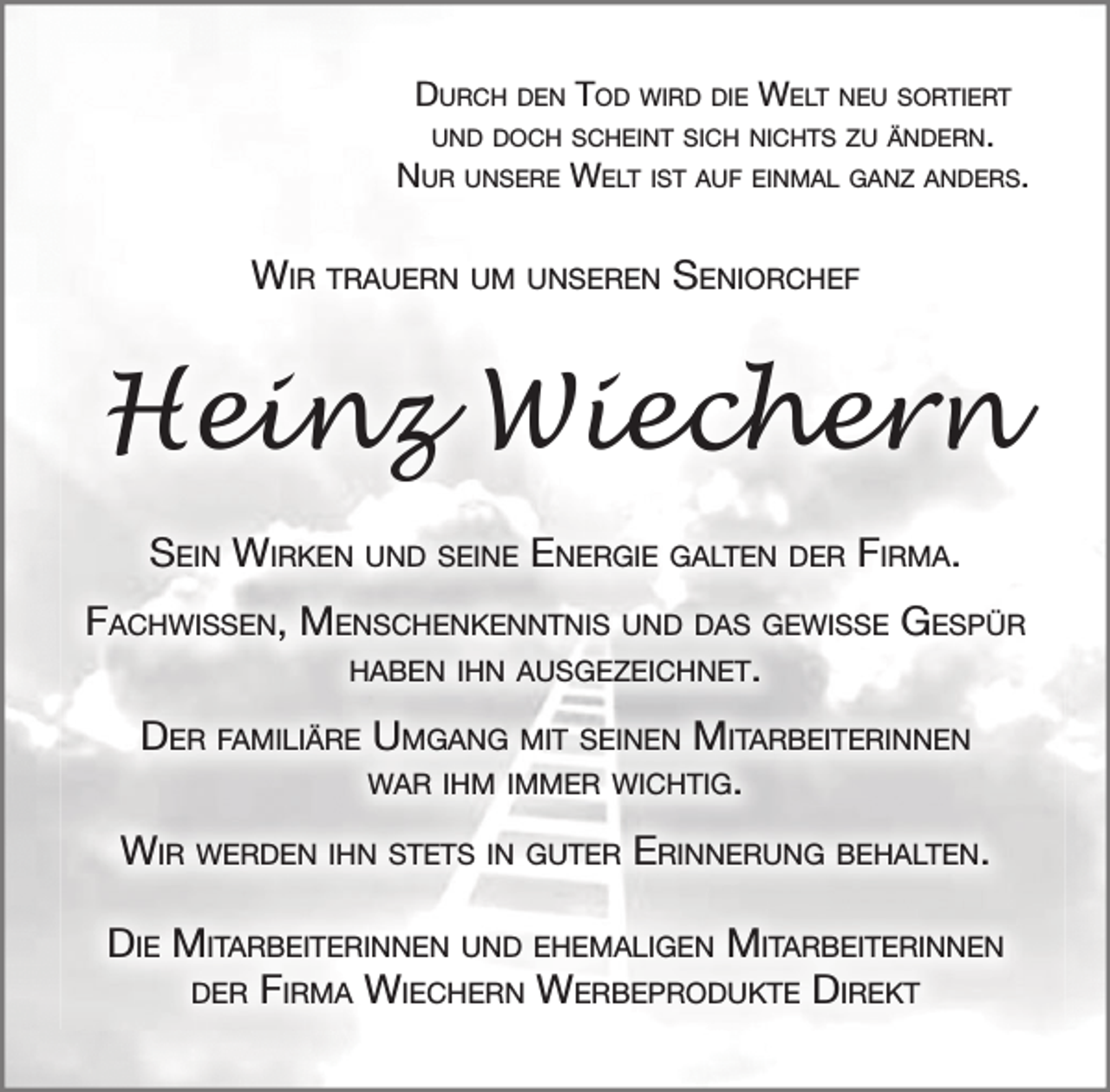 <p>DURCH DEN TOD WIRD DIE WELT NEU SORTIERT,<br />UND DOCH SCHEINT SICH NICHTS ZU ÄNDERN.<br />NUR UNSERE WELT IST AU EINMAL GANZ ANDERS.</p>
<p>WIR TRAUERN UM UNSEREN SENIORCHEF<br />Heinz Wiechern</p>
<p>SEIN WIRKEN UND SEINE ENERGIE GALTEN DER FIRMA.<br />FACHWISSEN, MENSCHENKENNTNIS UND DAS GEWISSE GESPÜR HABEN IHN AUSGEZEICHNET.<br />DER FAMILIÄRE UMGANG MIT SEINEN MITARBEITERINNEN WAR IHM IMMER WICHTIG.<br />WIR WERDEN IHN STETS IN GUTER ERINNERUNG BEHALTEN.<br />DIE MITARBEITERINNEN UND EHEMALIGEN MITARBEITERINNEN DER WIECHERN WERBEPRODUKTE DIREKT</p>