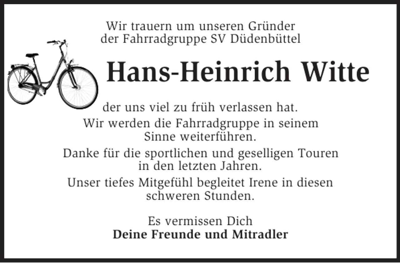 <p>Wir trauern um unseren Gründer<br />der Fahrradgruppe SV Düdenbüttel<br />Hans-Heinrich Witte<br />der uns viel zu früh verlassen hat.<br />Wir werden die Fahrradgruppe in seinem<br />Sinne weiterführen.<br />Danke für die sportlichen und geselligen Touren<br />in den letzten Jahren.<br />Unser tiefes Mitgefühl begleitet Irene in diesen<br />schweren Stunden.<br />Es vermissen Dich<br />Deine Freunde und Mitradler</p>