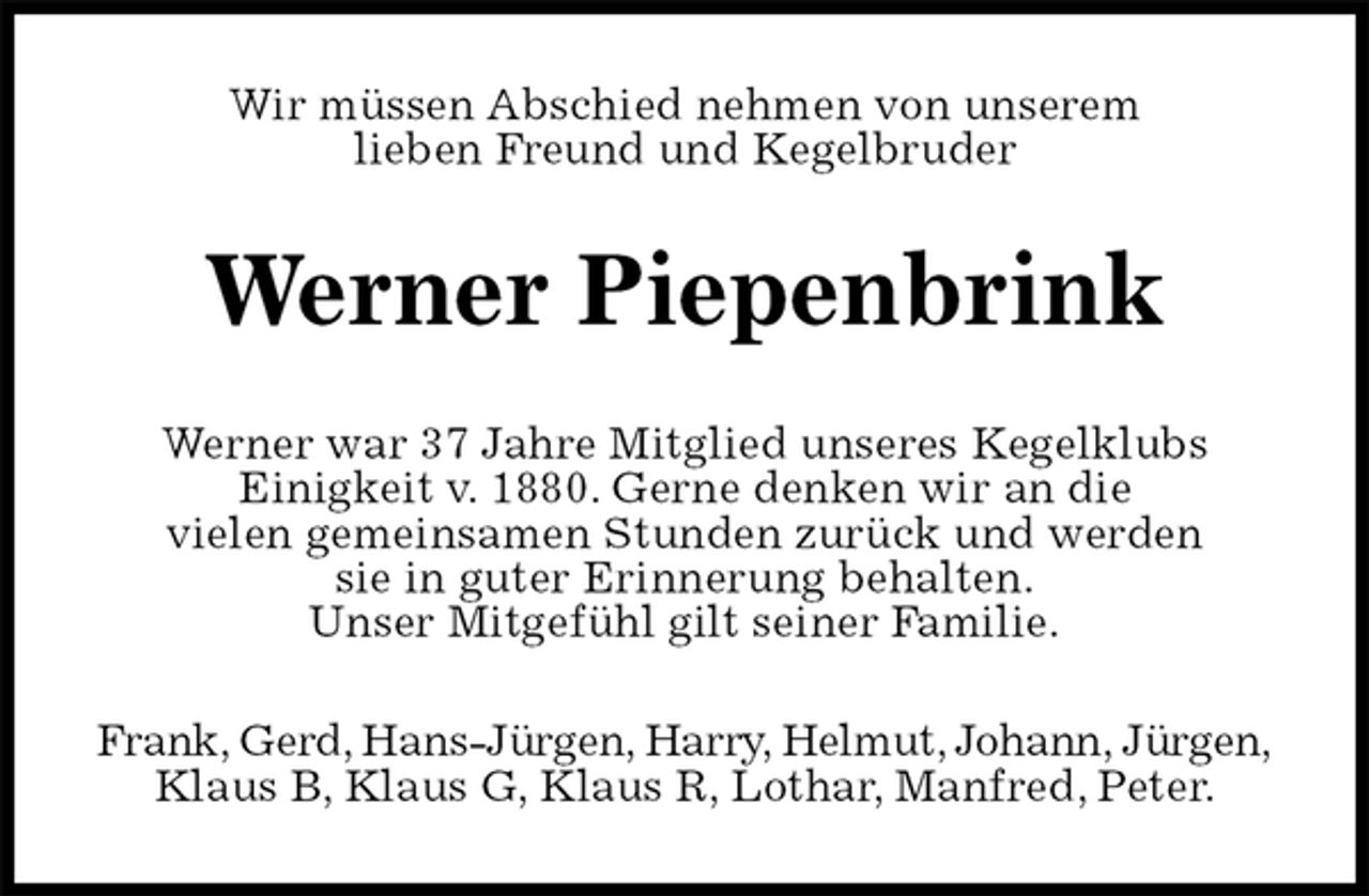 <p>Wir müssen Abschied nehmen von unserem<br />lieben Freund und Kegelbruder<br />Werner Piepenbrink<br />Werner war 37 Jahre Mitglied unseres Kegelklubs<br />Einigkeit v. 1880. Gerne denken wir an die<br />vielen gemeinsamen Stunden zurück und werden<br />sie in guter Erinnerung behalten.<br />Unser Mitgefühl gilt seiner Familie.<br />Frank, Gerd, Hans-Jürgen, Harry, Helmut, Johann, Jürgen,<br />Klaus B, Klaus G, Klaus R, Lothar, Manfred, Peter.</p>