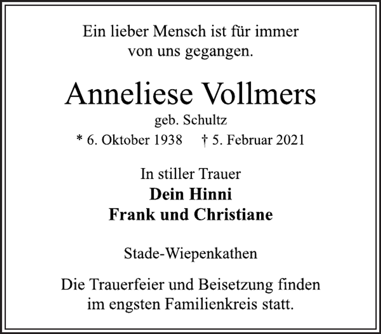 <p>Ein lieber Mensch ist für immer<br />von uns gegangen.<br />Anneliese Vollmers<br />geb. Schultz<br />* 6. Oktober 1938 † 5. Februar 2021<br />In stiller Trauer<br />Dein Hinni<br />Frank und Christiane<br />Stade-Wiepenkathen<br />Die Trauerfeier und Beisetzung finden<br />im engsten Familienkreis statt.</p>