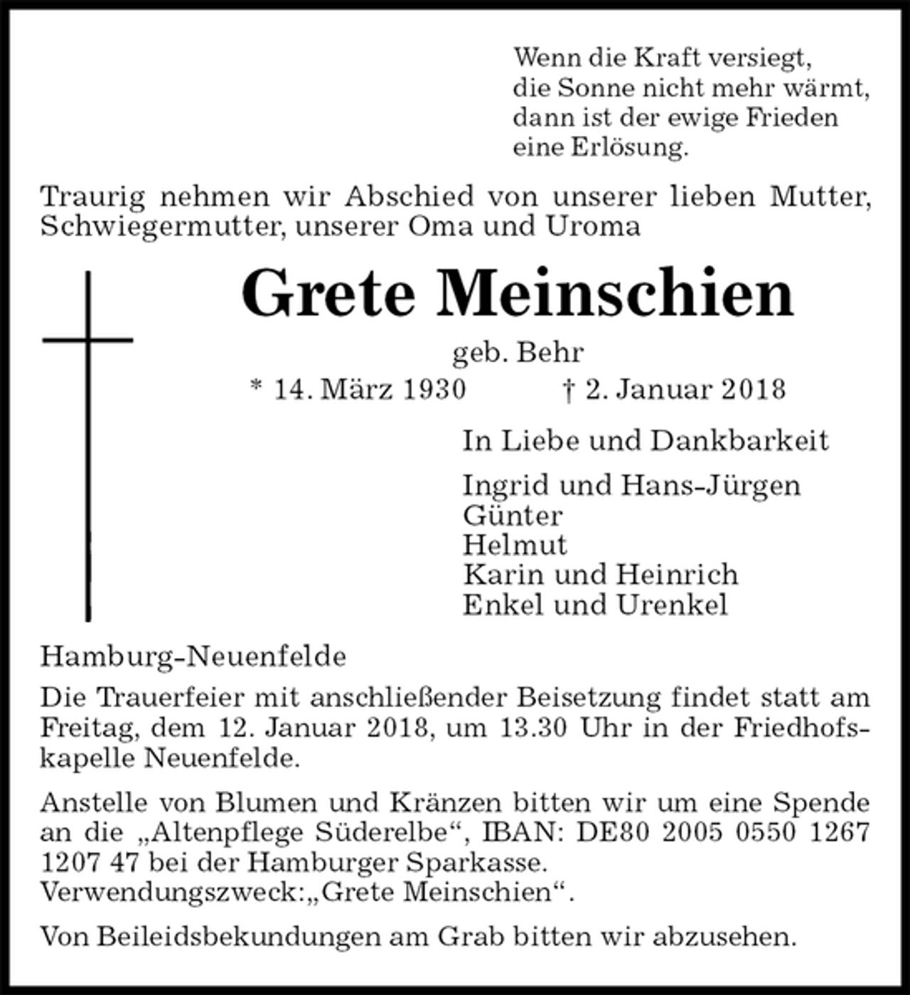 <p>Wenn die Kraft versiegt,<br />die Sonne nicht mehr wärmt,<br />dann ist der ewige Frieden<br />eine Erlösung.<br />Traurig nehmen wir Abschied von unserer lieben Mutter, Schwiegermutter, unserer Oma und Uroma<br />Grete Meinschien<br />geb. Behr<br />* 14. März 1930 † 2. Januar 2018<br />In Liebe und Dankbarkeit<br />Ingrid und Hans-Jürgen<br />Günter<br />Helmut<br />Karin und Heinrich<br />Enkel und Urenkel<br />Hamburg-Neuenfelde<br />Die Trauerfeier mit anschließender Beisetzung findet statt am Freitag, dem 12. Januar 2018, um 13.30 Uhr in der Friedhofskapelle Neuenfelde.<br />Anstelle von Blumen und Kränzen bitten wir um eine Spende an die „Altenpflege Süderelbe“, IBAN: DE80 2005 0550 1267 1207 47 bei der Hamburger Sparkasse.<br />Verwendungszweck:„Grete Meinschien“.<br />Von Beileidsbekundungen am Grab bitten wir abzusehen.</p>