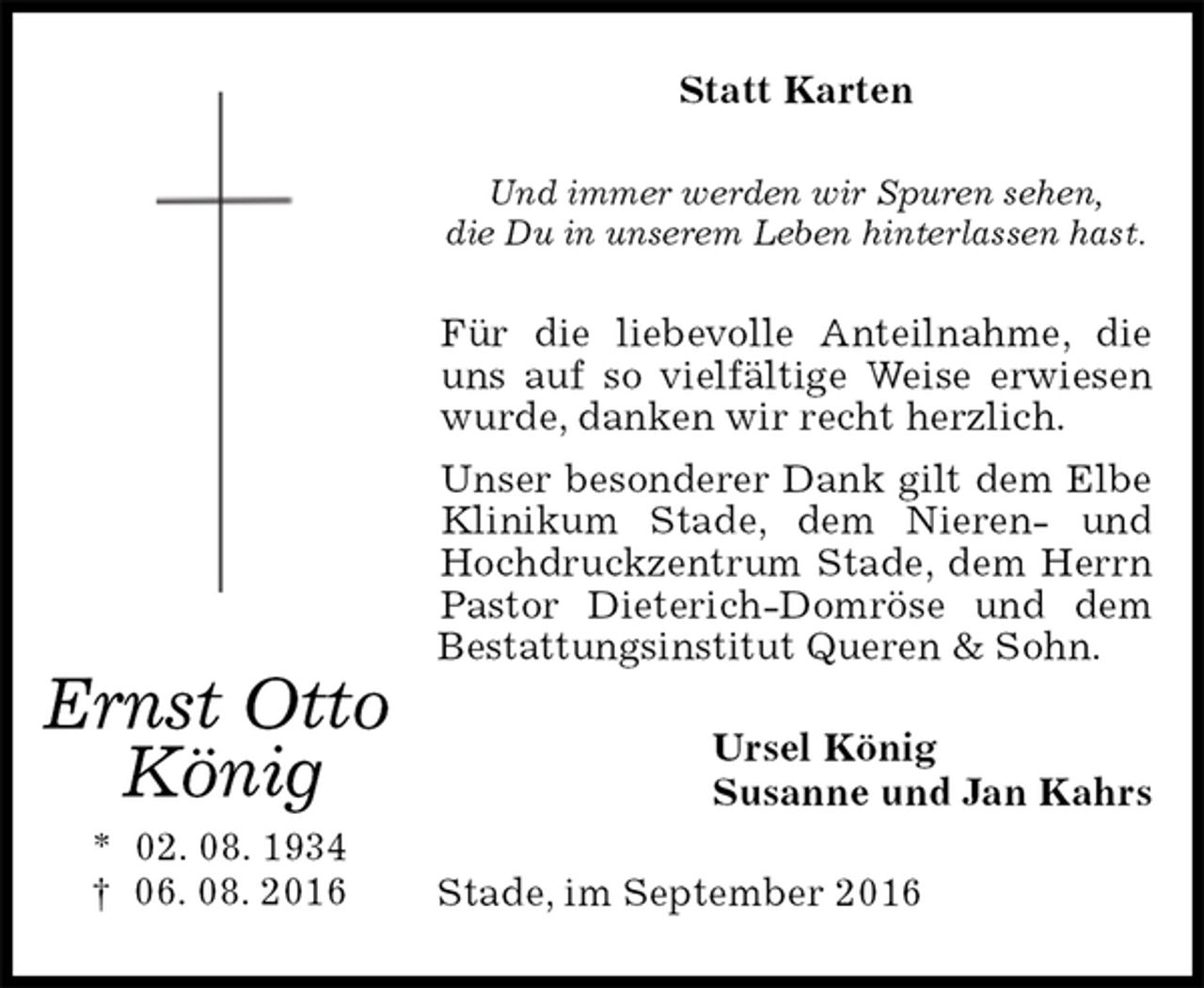 <p>Statt Karten<br />Und immer werden wir Spuren sehen,<br />die Du in unserem Leben hinterlassen hast.<br />Für die liebevolle Anteilnahme, die uns auf so vielfältige Weise erwiesen wurde, danken wir recht herzlich.<br />Unser besonderer Dank gilt dem Elbe Klinikum Stade, dem Nieren- und Hochdruckzentrum Stade, dem Herrn Pastor Dieterich-Domröse und dem Bestattungsinstitut Queren &amp; Sohn.<br />Ursel König<br />Susanne und Jan Kahrs<br />Stade, im September 2016<br />Ernst Otto<br />König<br />* 02. 08. 1934<br />† 06. 08. 2016</p>