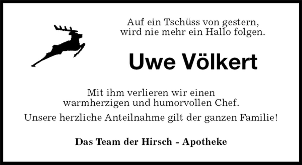 <p>Auf ein Tschüss von gestern,<br />wird nie mehr ein Hallo folgen.<br />Uwe Völkert<br />Mit ihm verlieren wir einen<br />warmherzigen und humorvollen Chef.<br />Unsere herzliche Anteilnahme gilt der ganzen Familie!<br />Das Team der Hirsch - Apotheke</p>