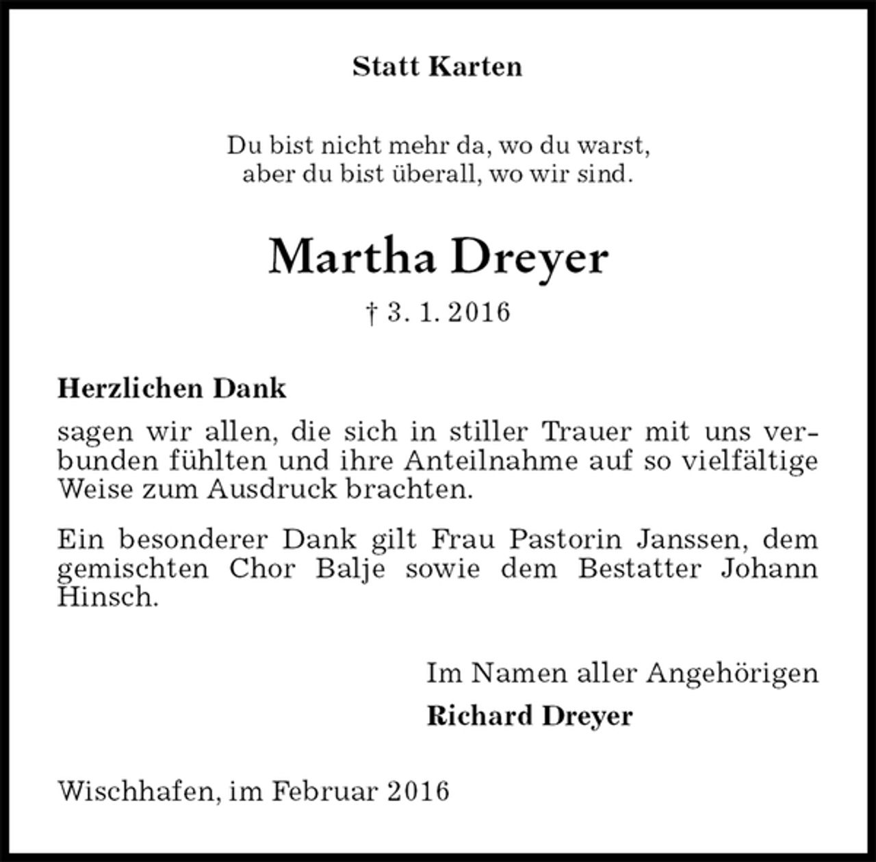 <p>Statt Karten<br />Du bist nicht mehr da, wo du warst,<br />aber du bist überall, wo wir sind.<br />Martha Dreyer<br />† 3. 1. 2016<br />Herzlichen Dank<br />sagen wir allen, die sich in stiller Trauer mit uns verbunden fühlten und ihre Anteilnahme auf so vielfältige Weise zum Ausdruck brachten.<br />Ein besonderer Dank gilt Frau Pastorin Janssen, dem gemischten Chor Balje sowie dem Bestatter Johann Hinsch.<br />Im Namen aller Angehörigen<br />Richard Dreyer<br />Wischhafen, im Februar 2016</p>