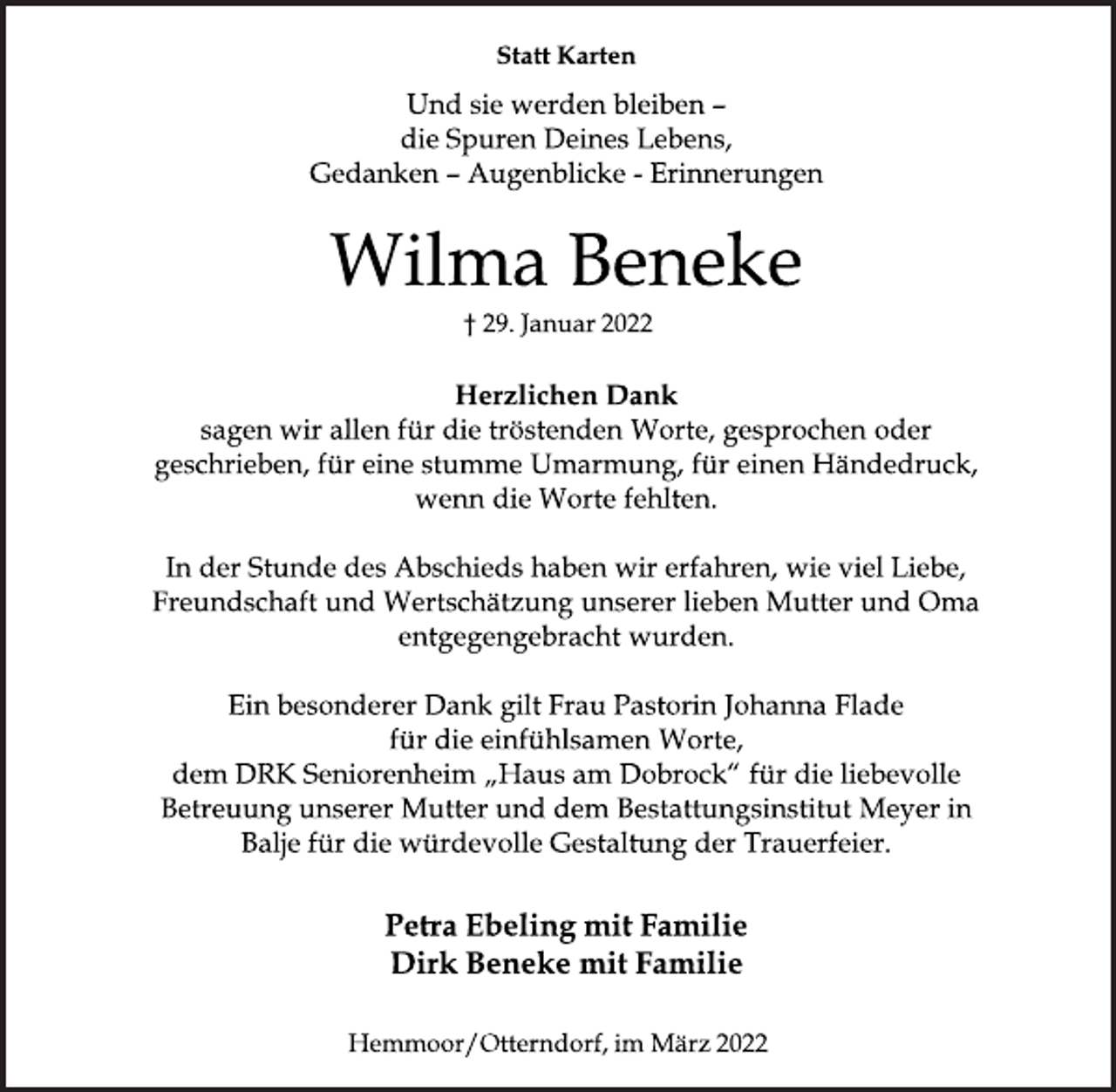 <p>Statt Karten<br />Und sie werden bleiben<br />die Spuren Deines Lebens,<br />Gedanken<br />Augenblicke Erinnerungen<br />Wilma Beneke<br />† 29. Januar 2022<br />Herzlichen Dank<br />sagen wir allen für die tröstenden Worte, gesprochen oder<br />geschrieben, für eine stumme Umarmung, für einen Händedruck,<br />wenn die Worte fehlten.<br />In der Stunde des Abschieds haben wir erfahren, wie viel Liebe,<br />Freundschaft und Wertschätzung unserer lieben Mutter und Oma<br />entgegengebracht wurden.<br />Ein besonderer Dank gilt Frau Pastorin Johanna Flade<br />für die einfühlsamen Worte,<br />dem DRK Seniorenheim „Haus am<br />Dobrock “ für die liebevolle Betreuung unserer Mutter und dem Bestattungsinstitut Meyer in Balje für die würdevolle Gestaltung der Trauerfeier.<br />Petra Ebeling mit Familie<br />Dirk Beneke mit Familie<br />Hemmoor/Otterndorf, im März 2022</p>