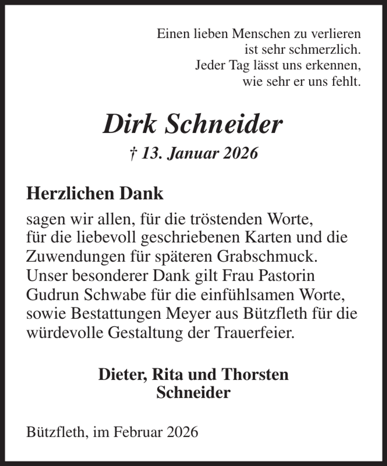 <p>Einen lieben Menschen zu verlieren<br />ist sehr schmerzlich.<br />Jeder Tag lässt uns erkennen,<br />wie sehr er uns fehlt.<br />Dirk Schneider<br />† 13. Januar 2026<br />Herzlichen Dank<br />sagen wir allen, für die tröstenden Worte,<br />für die liebevoll geschriebenen Karten und die<br />Zuwendungen für späteren Grabschmuck.<br />Unser besonderer Dank gilt Frau Pastorin<br />Gudrun Schwabe für die einfühlsamen Worte,<br />sowie Bestattungen Meyer aus Bützfleth für die<br />würdevolle Gestaltung der Trauerfeier.<br />Dieter, Rita und Thorsten<br />Schneider<br />Bützfleth, im Februar 2026</p>