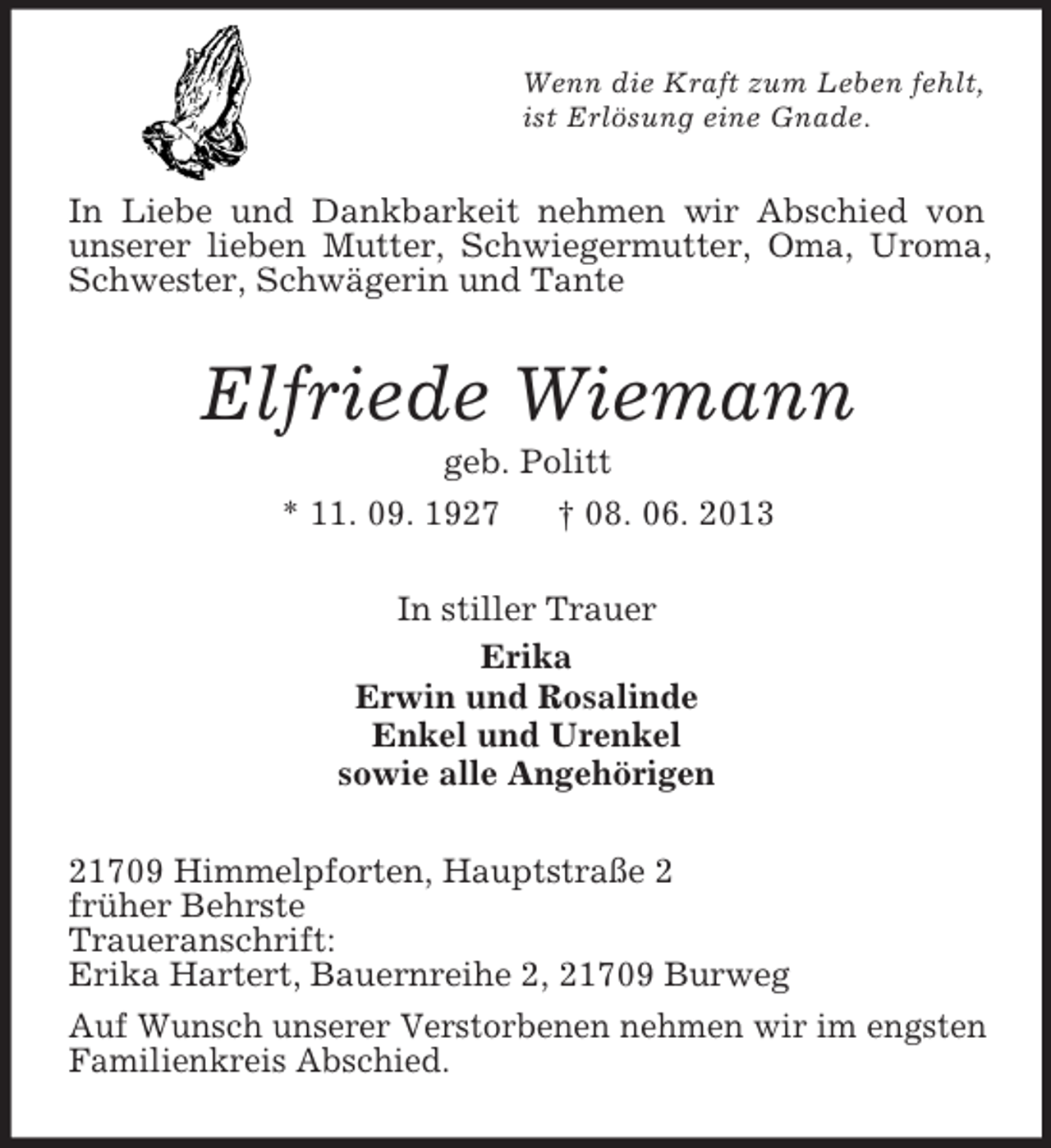 <p>Wenn die Kraft zum Leben fehlt,<br />ist Erlösung eine Gnade.</p><p>In Liebe und Dankbarkeit nehmen wir Abschied von<br />unserer lieben Mutter, Schwiegermutter, Oma, Uroma,<br />Schwester, Schwägerin und Tante</p><p>Elfriede Wiemann<br />geb. Politt<br />* 11. 09. 1927<br />† 08. 06. 2013<br />In stiller Trauer<br />Erika<br />Erwin und Rosalinde<br />Enkel und Urenkel<br />sowie alle Angehörigen<br />21709 Himmelpforten, Hauptstraße 2<br />früher Behrste<br />Traueranschrift:<br />Erika Hartert, Bauernreihe 2, 21709 Burweg<br />Auf Wunsch unserer Verstorbenen nehmen wir im engsten<br />Familienkreis Abschied.</p>