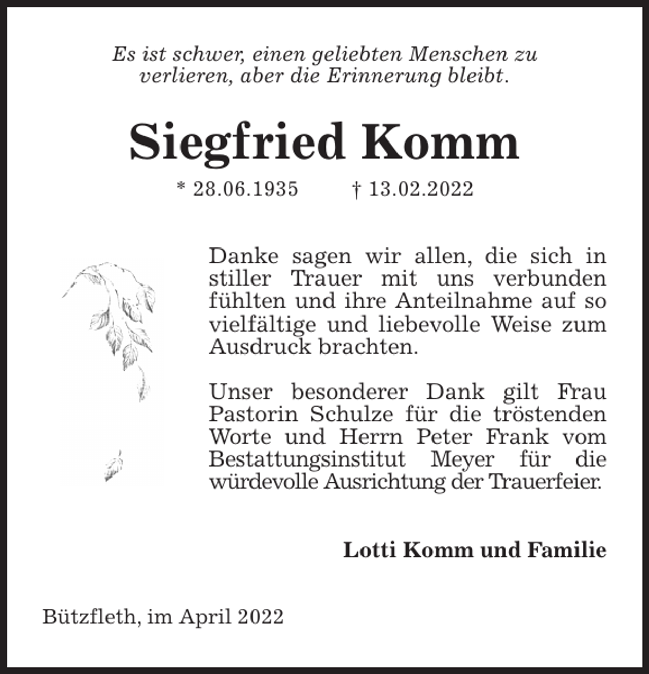 <p>Es ist schwer, einen geliebten Menschen zu<br />verlieren, aber die Erinnerung bleibt.<br />Siegfried Komm<br />* 28.06.1935 † 13.02.2022<br />Danke sagen wir allen, die sich in stiller Trauer mit uns verbunden fühlten und ihre Anteilnahme auf so vielfältige und liebevolle Weise zum Ausdruck brachten.</p>
<p>Unser besonderer Dank gilt Frau<br />Pastorin Schulze für die tröstenden Worte und Herrn Peter Frank vom<br />Bestattungsinstitut Meyer für die<br />würdevolle Ausrichtung der Trauerfeier.<br />Lotti Komm und Familie<br />Bützfleth, im April 2022</p>